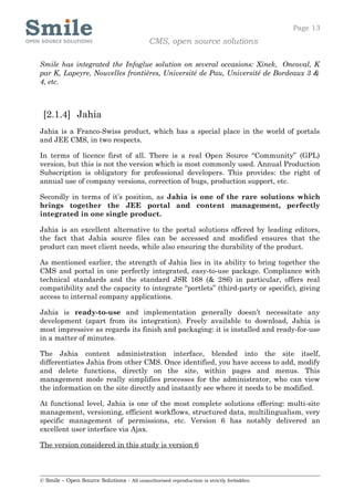 Page 13
                                            CMS, open source solutions

Smile has integrated the Infoglue solution on several occasions: Xinek, Oncoval, K
par K, Lapeyre, Nouvelles frontières, Université de Pau, Université de Bordeaux 3 &
4, etc.



 [2.1.4] Jahia
Jahia is a Franco-Swiss product, which has a special place in the world of portals
and JEE CMS, in two respects.

In terms of licence first of all. There is a real Open Source “Community” (GPL)
version, but this is not the version which is most commonly used. Annual Production
Subscription is obligatory for professional developers. This provides: the right of
annual use of company versions, correction of bugs, production support, etc.

Secondly in terms of it’s position, as Jahia is one of the rare solutions which
brings together the JEE portal and content management, perfectly
integrated in one single product.

Jahia is an excellent alternative to the portal solutions offered by leading editors,
the fact that Jahia source files can be accessed and modified ensures that the
product can meet client needs, while also ensuring the durability of the product.

As mentioned earlier, the strength of Jahia lies in its ability to bring together the
CMS and portal in one perfectly integrated, easy-to-use package. Compliance with
technical standards and the standard JSR 168 (& 286) in particular, offers real
compatibility and the capacity to integrate “portlets” (third-party or specific), giving
access to internal company applications.

Jahia is ready-to-use and implementation generally doesn’t necessitate any
development (apart from its integration). Freely available to download, Jahia is
most impressive as regards its finish and packaging: it is installed and ready-for-use
in a matter of minutes.

The Jahia content administration interface, blended into the site itself,
differentiates Jahia from other CMS. Once identified, you have access to add, modify
and delete functions, directly on the site, within pages and menus. This
management mode really simplifies processes for the administrator, who can view
the information on the site directly and instantly see where it needs to be modified.

At functional level, Jahia is one of the most complete solutions offering: multi-site
management, versioning, efficient workflows, structured data, multilingualism, very
specific management of permissions, etc. Version 6 has notably delivered an
excellent user interface via Ajax.

The version considered in this study is version 6



© Smile – Open Source Solutions - All unauthorised reproduction is strictly forbidden
 