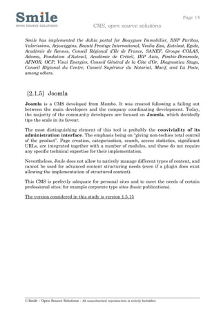 Page 14
                                            CMS, open source solutions

Smile has implemented the Jahia portal for Bouygues Immobilier, BNP Paribas,
Valorissimo, Arjowiggins, Beauté Prestige International, Veolia Eau, Eutelsat, Egide,
Académie de Rennes, Conseil Régional d’Ile de France, SANEF, Groupe COLAS,
Adoma, Fondation d’Auteuil, Académie de Créteil, IRP Auto, Pimkie-Diramode,
AFNOR, OCP, Vinci Energies, Conseil Général de la Côte d’Or, Diagnostica Stago,
Conseil Régional du Centre, Conseil Supérieur du Notariat, Macif, and La Poste,
among others.



 [2.1.5] Joomla
Joomla is a CMS developed from Mambo. It was created following a falling out
between the main developers and the company coordinating development. Today,
the majority of the community developers are focused on Joomla, which decidedly
tips the scale in its favour.

The most distinguishing element of this tool is probably the conviviality of its
administration interface. The emphasis being on “giving non-techies total control
of the product”. Page creation, categorisation, search, access statistics, significant
URLs, are integrated together with a number of modules, and these do not require
any specific technical expertise for their implementation.

Nevertheless, Joule does not allow to natively manage different types of content, and
cannot be used for advanced content structuring needs (even if a plugin does exist
allowing the implementation of structured content).

This CMS is perfectly adequate for personal sites and to meet the needs of certain
professional sites; for example corporate type sites (basic publications).

The version considered in this study is version 1.5.15




© Smile – Open Source Solutions - All unauthorised reproduction is strictly forbidden
 