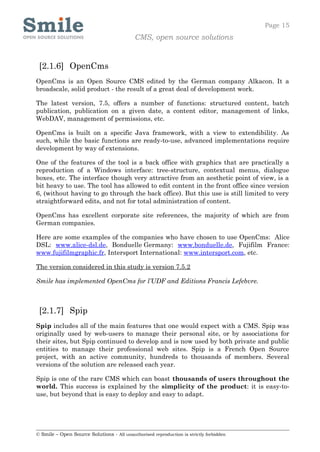 Page 15
                                            CMS, open source solutions


 [2.1.6] OpenCms
OpenCms is an Open Source CMS edited by the German company Alkacon. It a
broadscale, solid product - the result of a great deal of development work.

The latest version, 7.5, offers a number of functions: structured content, batch
publication, publication on a given date, a content editor, management of links,
WebDAV, management of permissions, etc.

OpenCms is built on a specific Java framework, with a view to extendibility. As
such, while the basic functions are ready-to-use, advanced implementations require
development by way of extensions.

One of the features of the tool is a back office with graphics that are practically a
reproduction of a Windows interface: tree-structure, contextual menus, dialogue
boxes, etc. The interface though very attractive from an aesthetic point of view, is a
bit heavy to use. The tool has allowed to edit content in the front office since version
6, (without having to go through the back office). But this use is still limited to very
straightforward edits, and not for total administration of content.

OpenCms has excellent corporate site references, the majority of which are from
German companies.

Here are some examples of the companies who have chosen to use OpenCms: Alice
DSL: www.alice-dsl.de, Bonduelle Germany: www.bonduelle.de, Fujifilm France:
www.fujifilmgraphic.fr, Intersport International: www.intersport.com, etc.

The version considered in this study is version 7.5.2

Smile has implemented OpenCms for l’UDF and Editions Francis Lefebvre.



 [2.1.7] Spip
Spip includes all of the main features that one would expect with a CMS. Spip was
originally used by web-users to manage their personal site, or by associations for
their sites, but Spip continued to develop and is now used by both private and public
entities to manage their professional web sites. Spip is a French Open Source
project, with an active community, hundreds to thousands of members. Several
versions of the solution are released each year.

Spip is one of the rare CMS which can boast thousands of users throughout the
world. This success is explained by the simplicity of the product: it is easy-to-
use, but beyond that is easy to deploy and easy to adapt.




© Smile – Open Source Solutions - All unauthorised reproduction is strictly forbidden
 