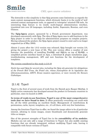 Page 16
                                            CMS, open source solutions

The downside to this simplicity is that Spip presents some limitations as regards the
main content management functions, which obviously limits it to the world of ‘web’
oriented content management tools, as opposed to ‘enterprise’ oriented CM tools. An
interesting Spip feature is its totally multi-lingual administration interface,
translated into over 20 languages, including Arabic, Esperanto, Russian, and even
Chinese.

The Spip-Agora project, sponsored by a French government department, was
developed concurrently with Spip. The idea of Spip-Agora was to add functions to the
Spip project in order to use Spip for administration purposes on complex projects.
Having enhanced the product, the Spip-Agora project ceased to exist and is no longer
supported (as of May 2008).

Almost 2 years after the 1.9.2 version was released, Spip brought out version 2.0,
giving the project a new lease of life. This new version offers a number of new
features: the possibility of installing PostSQL and SQLite on top of MySQL, a
simplified private interface based on Ajax, a download & plugin installation page,
troubleshooting management, API and new functions for the development of
templates.

The version considered in this study is 2.0.10

Smile has used Spip for several sites, including the Spip site generator for delegations
of the French Red Cross, the Fratel site, réseau francophone de la régulation des
télécommunications, ANCV, Evian masters experience, or more recently the Secours
Catholique.



 [2.1.8] Typo3
Typo3 is the fruit of several years of work from the Danish guru Kasper Skårhøj. A
highly active community has developed around the product in Germanic countries in
particular, since its launch in 2000.

In terms of ready-to-use functions, Typo3 is one of the most comprehensive
tools that we have found to date. It offers practically everything one could wish
for, all the while providing an excellent finish. Management of contributions &
permissions, cache, layout, templates, etc., it’s all there, with very few limitations.

Among the functions Typo3 has to offer, we found the image editor to be of particular
interest, allowing to resize images, create thumbnails and dynamically generate
titles as images.

One of the greatest strengths of Typo3 lies in the extendibility of its modules.
Modules can not only add a range of functions to Typo3, but also modify existing
functions that are already integrated, without modifying Typo3 code, leaving it
compatible with future versions of Typo3.


© Smile – Open Source Solutions - All unauthorised reproduction is strictly forbidden
 