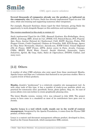 Page 17
                                            CMS, open source solutions

Several thousands of companies already use the product, as indicated on
the community site. In France, Smile has already implemented Typo3 on over 100
sites, while also training and supporting numerous other integrators.

For example, Dassault Systèmes choose typo3 for their Intranet, giving Smile the
opportunity to work alongside Kasper on this ambitious and exciting project.

The version considered in this study is version 4.3

Smile implemented Typo3 for the CNIL, Dassault Systèmes, Eco-Emballages, Areva,
AMUE, Archimag, BHV, Armée de l'air, IPSOS, CCI, Polytech’Savoie, PCI, Projectif,
Spie, Faceo, Institut National de l'Audiovisuel, Cidil, RATP, Souriau, Prolea, PSA
Peugeot Citroën, Crédit Coopératif, Château de Versailles, SAS, ETS Europe, Agence
de l'Eau Seine Normandie, Glamour, Jaccede.com, IUFM Créteil, Conseil Régional
d’Ile de France, ODIT France, AFPA, Action contre la Faim, Arvalis, Comexpo,
CORA, MGEN, World Water Council, Société Générale, Immovalor, Legris
Industries, Agritel, My Coop, Gefco, Salon de l’Agriculture, INVIVO, Cidilait, and
many more.




[2.2] Others
A number of other CMS solutions also exist apart from those mentioned; Mambo,
Apache Lenya and Zope are 3 solutions that featured in our previous studies. Here is
a quick review of these products.



Mambo, Joomla’s “predecessor” is a relatively complete site management tool. As
with other tools of this type, it has a number of ready-to-use modules which are
practical for community sites: guestbook, forum, photo gallery, blog, etc. Its ease of
access allows even non-techies to create graphically pleasing sites.

The latest Mambo version, version 4.6.4, was released in July 2008. The project
seems to have come to a standstill as most of its contributors have gone over to
Joomla.



Apache Lenya is a tool which really stands out in the world of content
management. Integrated by the Apache Foundation, it comes from the Wyona CMS
product, of Swiss origin.

Lenya is a content and document management software product, developed in Java,
based on the Cocoon framework, which manipulates XML content.



© Smile – Open Source Solutions - All unauthorised reproduction is strictly forbidden
 