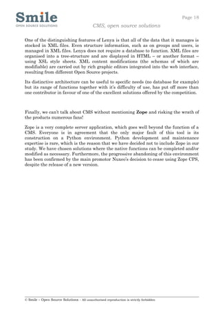 Page 18
                                            CMS, open source solutions

One of the distinguishing features of Lenya is that all of the data that it manages is
stocked in XML files. Even structure information, such as on groups and users, is
managed in XML files. Lenya does not require a database to function. XML files are
organised into a tree-structure and are displayed in HTML – or another format –
using XSL style sheets. XML content modifications (the schemas of which are
modifiable) are carried out by rich graphic editors integrated into the web interface,
resulting from different Open Source projects.

Its distinctive architecture can be useful to specific needs (no database for example)
but its range of functions together with it’s difficulty of use, has put off more than
one contributor in favour of one of the excellent solutions offered by the competition.



Finally, we can’t talk about CMS without mentioning Zope and risking the wrath of
the products numerous fans!

Zope is a very complete server application, which goes well beyond the function of a
CMS. Everyone is in agreement that the only major fault of this tool is its
construction on a Python environment. Python development and maintenance
expertise is rare, which is the reason that we have decided not to include Zope in our
study. We have chosen solutions where the native functions can be completed and/or
modified as necessary. Furthermore, the progressive abandoning of this environment
has been confirmed by the main promotor Nuxeo’s decision to cease using Zope CPS,
despite the release of a new version.




© Smile – Open Source Solutions - All unauthorised reproduction is strictly forbidden
 