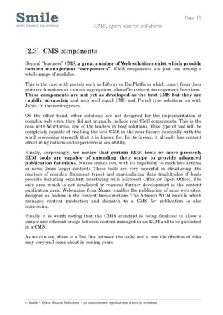 Page 19
                                            CMS, open source solutions



[2.3] CMS components
Beyond “business” CMS, a great number of Web solutions exist which provide
content management “components”. CMS components are just one among a
whole range of modules.

This is the case with portals such as Liferay or ExoPlatform which, apart from their
primary functions as content aggregators, also offer content management functions.
These components are not yet as developed as the best CMS but they are
rapidly advancing and may well equal CMS and Portal type solutions, as with
Jahia, in the coming years.

On the other hand, other solutions are not designed for the implementation of
complex web sites, they did not orignally include real CMS components. This is the
case with Wordpress, one of the leaders in blog solutions. This type of tool will be
completely capable of rivalling the best CMS in the near future; especially with the
word processing strength that it is known for. In its favour, it already has content
structuring notions and experience of scalability.

Finally, surprisingly, we notice that certain EDM tools or more precisely
ECM tools are capable of extending their scope to provide advanced
publication functions. Nuxeo stands out, with its capability to modulate articles
or news (from larger content). These tools are very powerful in structuring (the
creation of complex document types) and manipulating data (multitudes of loads
possible including excellent interfacing with Microsoft Office or Open Office). The
only area which is not developed or requires further development is the content
publication area. Webengine from Nuxeo enables the publication of mini web sites,
designed as folders in the content tree-structure. The Alfresco WCM module which
manages content production and dispatch to a CMS for publication is also
interesting.

Finally it is worth noting that the CMIS standard is being finalized to allow a
simple and efficient bridge between content managed in an ECM and to be published
in a CMS.

As we can see, there is a fine line between the tools; and a new distribution of roles
may very well come about in coming years.




© Smile – Open Source Solutions - All unauthorised reproduction is strictly forbidden
 