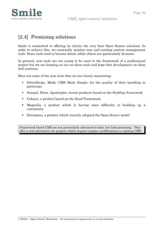 Page 20
                                            CMS, open source solutions



[2.4] Promising solutions
Smile is committed to offering its clients the very best Open Source solutions. In
order to achieve this, we constantly monitor new and existing content management
tools. Some tools tend to become dated, while others are particularly dynamic.

In general, new tools are too young to be used in the framework of a professional
project but we are keeping an eye on these tools and hope that development on them
will continue.

Here are some of the new tools that we are closely monitoring:

      SilverStripe, Modx, CMS Made Simple, for the quality of their handling in
       particular
      Sympal, Diem, Apostrophe, recent products based on the Symfony framework
      Cahaya, a product based on the Zend Framework
      Magnolia, a product which is having some difficulty in building up a
       community
      Silverpeas, a product which recently adopted the Open Source model


 Framework based CMS are not particularly advanced to date, but look promising. They
 offer a real alternative for projects which require complex modifications to existing CMS.




© Smile – Open Source Solutions - All unauthorised reproduction is strictly forbidden
 