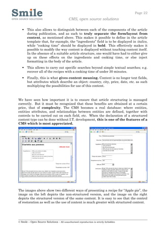 Page 22
                                            CMS, open source solutions

      This also allows to distinguish between each of the components of the article
       during publication, and as such to truly separate the form/layout from
       content, as mentioned above. This makes it possible to define in the article
       template that, for example, the “ingredients” field is to be displayed in italics,
       while “cooking time” should be displayed in bold. This effectively makes it
       possible to modify the way content is displayed without touching content itself.
       In the absence of a suitable article structure, one would have had to either give
       up on these effects on the ingredients and cooking time, or else inject
       formatting in the body of the article.
      This allows to carry out specific searches beyond simple textual searches; e.g.
       recover all of the recipes with a cooking time of under 30 minutes.
      Finally, this is what gives content meaning. Content is no longer text fields,
       but attributes which describe an object: country, city, price, date, etc. as such
       multiplying the possibilities for use of this content.



We have seen how important it is to ensure that article structuring is managed
correctly. But it must be recognized that these benefits are obtained at a certain
price, that of complexity. The CMS becomes a real database: where entities,
entities attributes, and relationships between entities are defined, together with
controls to be carried out on each field, etc. When the declaration of a structured
content type can be done without I.T. development, this is one of the features of a
CMS which is most appreciated.




The images above show two different ways of presenting a recipe for “Apple pie”, the
image on the left depicts the non-structured version, and the image on the right
depicts the structured version of the same content. It is easy to see that the control
of restoration as well as the use of content is much greater with structured content.




© Smile – Open Source Solutions - All unauthorised reproduction is strictly forbidden
 
