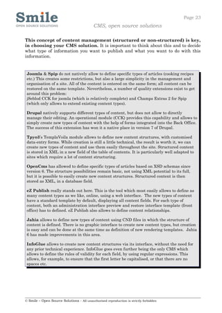 Page 23
                                            CMS, open source solutions

This concept of content management (structured or non-structured) is key,
in choosing your CMS solution. It is important to think about this and to decide
what type of information you want to publish and what you want to do with this
information.


 Joomla & Spip do not natively allow to define specific types of articles (cooking recipes
 etc.) This creates some restrictions, but also a large simplicity in the management and
 organisation of a site. All of the content is entered on the same form; all content can be
 restored on the same template. Nevertheless, a number of quality extensions exist to get
 around this problem:
 jSeblod CCK for joomla (which is relatively complete) and Champs Extras 2 for Spip
 (which only allows to extend existing content types).

 Drupal natively supports different types of content, but does not allow to directly
 manage their editing. An operational module (CCK) provides this capability and allows to
 simply create new types of content with the help of forms integrated into the Back Office.
 The success of this extension has won it a native place in version 7 of Drupal.

 Tpyo3’s TemplaVoila module allows to define new content structures, with customised
 data-entry forms. While creation is still a little technical, the result is worth it, we can
 create new types of content and use them easily throughout the site. Structured content
 is stored in XML in a new field of the table of contents. It is particularly well adapted to
 sites which require a lot of content structuring.

 OpenCms has allowed to define specific types of articles based on XSD schemas since
 version 6. The structure possibilities remain basic, not using XML potential to its full,
 but it is possible to easily create new content structures. Structured content is then
 stored as XML, in a database field.

 eZ Publish really stands out here. This is the tool which most easily allows to define as
 many content types as we like, online, using a web interface. The new types of content
 have a standard template by default, displaying all content fields. For each type of
 content, both an administration interface preview and restore interface template (front
 office) has to defined. eZ Publish also allows to define content relationships.

 Jahia allows to define new types of content using CND files in which the structure of
 content is defined. There is no graphic interface to create new content types, but creation
 is easy and can be done at the same time as definition of new rendering templates. Jahia
 6 has made improvements in this area.

 InfoGlue allows to create new content structures via its interface, without the need for
 any prior technical experience. InfoGlue goes even further being the only CMS which
 allows to define the rules of validity for each field, by using regular expressions. This
 allows, for example, to ensure that the first letter be capitalised, or that there are no
 spaces etc.




© Smile – Open Source Solutions - All unauthorised reproduction is strictly forbidden
 