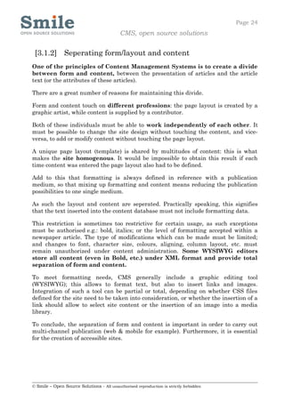Page 24
                                            CMS, open source solutions


 [3.1.2] Seperating form/layout and content
One of the principles of Content Management Systems is to create a divide
between form and content, between the presentation of articles and the article
text (or the attributes of these articles).

There are a great number of reasons for maintaining this divide.

Form and content touch on different professions: the page layout is created by a
graphic artist, while content is supplied by a contributor.

Both of these individuals must be able to work independently of each other. It
must be possible to change the site design without touching the content, and vice-
versa, to add or modify content without touching the page layout.

A unique page layout (template) is shared by multitudes of content: this is what
makes the site homogenous. It would be impossible to obtain this result if each
time content was entered the page layout also had to be defined.

Add to this that formatting is always defined in reference with a publication
medium, so that mixing up formatting and content means reducing the publication
possibilities to one single medium.

As such the layout and content are seperated. Practically speaking, this signifies
that the text inserted into the content database must not include formatting data.

This restriction is sometimes too restrictive for certain usage, as such exceptions
must be authorised e.g.: bold, italics; or the level of formatting accepted within a
newspaper article. The type of modifications which can be made must be limited;
and changes to font, character size, colours, aligning, column layout, etc. must
remain unauthorized under content administration. Some WYSIWYG editors
store all content (even in Bold, etc.) under XML format and provide total
separation of form and content.

To meet formatting needs, CMS generally include a graphic editing tool
(WYSIWYG); this allows to format text, but also to insert links and images.
Integration of such a tool can be partial or total, depending on whether CSS files
defined for the site need to be taken into consideration, or whether the insertion of a
link should allow to select site content or the insertion of an image into a media
library.

To conclude, the separation of form and content is important in order to carry out
multi-channel publication (web & mobile for example). Furthermore, it is essential
for the creation of accessible sites.




© Smile – Open Source Solutions - All unauthorised reproduction is strictly forbidden
 
