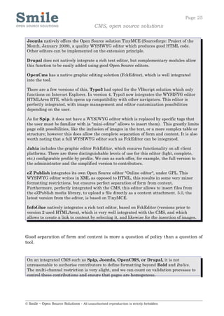 Page 25
                                            CMS, open source solutions

 Joomla natively offers the Open Source solution TinyMCE (Sourceforge: Project of the
 Month, January 2009), a quality WYSIWYG editor which produces good HTML code.
 Other editors can be implemented on the extension principle.

 Drupal does not natively integrate a rich text editor, but complementary modules allow
 this function to be easily added using good Open Source editors.

 OpenCms has a native graphic editing solution (FckEditor), which is well integrated
 into the tool.

 There are a few versions of this, Typo3 had opted for the VBscript solution which only
 functions on Internet Explorer. In version 4, Typo3 now integrates the WYSISYG editor
 HTMLArea RTE, which opens up compatibility with other navigators. This editor is
 perfectly integrated, with image management and editor customization possibilities
 depending on the user.

 As for Spip, it does not have a WYSIWYG editor which is replaced by specific tags that
 the user must be familiar with (a “mini-editor” allows to insert them). This greatly limits
 page edit possibilities, like the inclusion of images in the text, or a more complex table or
 structure; however this does allow the complete separation of form and content. It is also
 worth noting that a full WYSIWYG editor such as FckEditor can be integrated.

 Jahia includes the graphic editor FckEditor, which ensures functionality on all client
 platforms. There are three distinguishable levels of use for this editor (light, complete,
 etc.) configurable profile by profile. We can as such offer, for example, the full version to
 the administrator and the simplified version to contributors.

 eZ Publish integrates its own Open Source editor "Online editor", under GPL. This
 WYSIWYG editor writes in XML as opposed to HTML, this results in some very minor
 formatting restrictions, but ensures perfect separation of form from content.
 Furthermore, perfectly integrated with the CMS, this editor allows to insert files from
 the eZPublish media library, to upload a file directly as a content attachment. 5.0, the
 latest version from the editor, is based on TinyMCE.

 InfoGlue natively integrates a rich text editor, based on FckEditor (versions prior to
 version 2 used HTMLArea), which is very well integrated with the CMS, and which
 allows to create a link to content by selecting it, and likewise for the insertion of images.



Good separation of form and content is more a question of policy than a question of
tool.


 On an integrated CMS such as Spip, Joomla, OpenCMS, or Drupal, it is not
 unreasonable to authorise contributors to define formatting beyond Bold and Italics.
 The multi-channel restriction is very slight, and we can count on validation processes to
 control these contributions and ensure that pages are homogenous.




© Smile – Open Source Solutions - All unauthorised reproduction is strictly forbidden
 