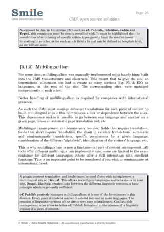 Page 26
                                            CMS, open source solutions

 As opposed to this, in Enterprise CMS such as eZ Publish, InfoGlue, Jahia and
 Typo3, this restriction must be closely complied with. It must be highlighted that the
 possibilities of structuring of specific article types greatly limit the need to insert
 formatting in articles, as for each article field a format can be defined at template level,
 as we will see later.




 [3.1.3] Multilingualism
For some time, multilingualism was manually implemented using handy hints built
into the CMS tree-structure and elsewhere. This meant that to give the site an
international dimension one had to create as many sections (e.g. FR & EN) as
languages, at the root of the site. The corresponding sites were managed
independently to each other.

Better handling of multilingualism is required for companies with international
presence.

As such the CMS must manage different translations for each piece of content to
build multilingual sites – this reintroduces a link or dependence between the sites.
This dependence makes it possible to go between one language and another on a
given page, to use an automatic page translation tool, etc.

Multilingual management can become very complex: fields that require translation,
fields that don’t require translation, the chain to validate translations, automatic
and semi-automatic translations, specific permissions for a given language,
consideration of the different “alphabets”, identification of the visitors’ language, etc.

This is why multilingualism is now a fundamental part of content management. All
tools offer different multilingualism implementations; some are limited to the same
container for different languages; others offer a full interaction with excellent
functions. This is an important point to be considered if you wish to communicate at
international level.


 A plugin (content translation and locale) must be used if you wish to implement a
 multilingual site on Drupal. This allows to configure languages and behaviours on your
 site. Drupal, like Spip, creates links between the different linguistic versions, a basic
 principle which is generally sufficient.

 eZ Publish perfectly manages multilingualism; it is one of the forerunners in this
 domain. Every piece of content can be translated into one or more languages. The
 creation of linguistic versions of the site is very easy to implement. Configurable
 management rules allow to define eZ Publish behaviour in the absence of a linguistic
 version of a piece of content.



© Smile – Open Source Solutions - All unauthorised reproduction is strictly forbidden
 