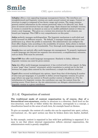 Page 27
                                            CMS, open source solutions

 Infoglue offers a very appealing language management feature. The interfaces are
 straightforward and linguistic versions are made around content not pages. Content or
 structure (a page) is composed of two facets: range and version. The range contains
 general content information (is the content protected? what is its lifecycle? etc). Each
 piece of content and structure has one single range. Each element has multiple versions.
 A version is created for an element as soon as we modify published content or when we
 create a new language. This gives us a version tree-structure for each element, one
 branch per language. This CMS is very comprehensive on this point.

 Jahia perfectly manages multilingualism. The linguistic mechanism is well-oiled and
 easily accessed via different screens. “By default” it manages languages based on user
 preferences (e.g. where the profile is connected). The administrator can configure the
 front office display rules according to the availability of content. Jahia allows to declare
 content attributes that are not translatable. Very thorough multi-language management.

 Joomla does not natively offer multi-language site management. To properly implement
 a multi-language site (beyond two separate tree-structures), a complimentary extension,
 such as Joom !Fish must be activated.

 OpenCMS does offer multi-language management. Similarly to Jahia, different
 linguistic versions can exist for given content.

 Spip also offers multi-language management; it has evolved-well in this regard. As Spip
 is more “page” than “content” orientated, article translation is carried out by the link
 between two pages (data entered by the contributor); a simple but efficient solution.

 Typo3 offers several multilingual site options. Apart from that of developing X number
 of sites (one per language), it is possible to define several linguistic versions of a given
 page (where one page has content in French another content in English etc.) For the
 initialization of a linguistic version, the contributor can copy the content from the
 existing source. From there on, the site administrator can delegate administration of a
 linguistic version to a given contributor.




 [3.1.4] Organisation of content
The traditional mode of content organisation is, of course, that of a
hierarchical tree-structure, similar in structure to a directory. Each level on the
tree-structure, each file or folder within the directory, corresponds to a concept, a
classification based on the sense of each item, for example based on themes.

To give an example: the content of a media site can be organised into sport, culture,
international, etc., the sport section can then be broken down into basket, football,
etc.

In this example, content is organised in line with how publishing is organised. It is
easy to see that where internal organisation reflects external organisation, the
administrators work is greatly simplified.



© Smile – Open Source Solutions - All unauthorised reproduction is strictly forbidden
 