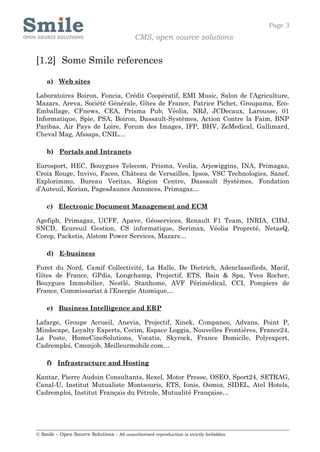 Page 3
                                            CMS, open source solutions


[1.2] Some Smile references

    a) Web sites

Laboratoires Boiron, Foncia, Crédit Coopératif, EMI Music, Salon de l’Agriculture,
Mazars, Areva, Société Générale, Gîtes de France, Patrice Pichet, Groupama, Eco-
Emballage, CFnews, CEA, Prisma Pub, Véolia, NRJ, JCDecaux, Larousse, 01
Informatique, Spie, PSA, Boiron, Dassault-Systèmes, Action Contre la Faim, BNP
Paribas, Air Pays de Loire, Forum des Images, IFP, BHV, ZeMedical, Gallimard,
Cheval Mag, Afssaps, CNIL…

    b) Portals and Intranets

Eurosport, HEC, Bouygues Telecom, Prisma, Veolia, Arjowiggins, INA, Primagaz,
Croix Rouge, Invivo, Faceo, Château de Versailles, Ipsos, VSC Technologies, Sanef,
Explorimmo, Bureau Veritas, Région Centre, Dassault Systèmes, Fondation
d’Auteuil, Korian, PagesJaunes Annonces, Primagaz…

    c) Electronic Document Management and ECM

Agefiph, Primagaz, UCFF, Apave, Géoservices, Renault F1 Team, INRIA, CIDJ,
SNCD, Ecureuil Gestion, CS informatique, Serimax, Véolia Propreté, NetasQ,
Corep, Packetis, Alstom Power Services, Mazars…

    d) E-business

Furet du Nord, Camif Collectivité, La Halle, De Dietrich, Adenclassifieds, Macif,
Gîtes de France, GPdis, Longchamp, Projectif, ETS, Bain & Spa, Yves Rocher,
Bouygues Immobilier, Nestlé, Stanhome, AVF Périmédical, CCI, Pompiers de
France, Commissariat à l’Energie Atomique…

    e) Business Intelligence and ERP

Lafarge, Groupe Accueil, Anevia, Projectif, Xinek, Companeo, Advans, Point P,
Mindscape, Loyalty Experts, Cecim, Espace Loggia, Nouvelles Frontières, France24,
La Poste, HomeCineSolutions, Vocatis, Skyrock, France Domicile, Polyexpert,
Cadremploi, Cmonjob, Meilleurmobile.com…

    f) Infrastructure and Hosting

Kantar, Pierre Audoin Consultants, Rexel, Motor Presse, OSEO, Sport24, SETRAG,
Canal-U, Institut Mutualiste Montsouris, ETS, Ionis, Osmoz, SIDEL, Atel Hotels,
Cadremploi, Institut Français du Pétrole, Mutualité Française…




© Smile – Open Source Solutions - All unauthorised reproduction is strictly forbidden
 