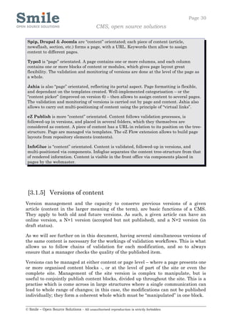 Page 30
                                            CMS, open source solutions

 Spip, Drupal & Joomla are “content” orientated; each piece of content (article,
 newsflash, section, etc.) forms a page, with a URL. Keywords then allow to assign
 content to different pages.

 Typo3 is “page” orientated. A page contains one or more columns, and each column
 contains one or more blocks of content or modules, which gives page layout great
 flexibility. The validation and monitoring of versions are done at the level of the page as
 a whole.

 Jahia is also “page” orientated, reflecting its portal aspect. Page formatting is flexible,
 and dependant on the templates created. Well-implemented categorisation – or the
 “content picker” (improved on version 6) – then allows to assign content to several pages.
 The validation and monitoring of versions is carried out by page and content. Jahia also
 allows to carry out multi-positioning of content using the principle of “virtual links”.

 eZ Publish is more “content” orientated. Content follows validation processes, is
 followed-up in versions, and placed in several folders, which they themselves are
 considered as content. A piece of content has a URL in relation to its position on the tree-
 structure. Page are managed via templates. The eZ Flow extension allows to build page
 layouts from repository elements (contents).

 InfoGlue is “content” orientated. Content is validated, followed-up in versions, and
 multi-positioned via components. Infoglue separates the content tree-structure from that
 of rendered informtion. Content is visible in the front office via components placed in
 pages by the webmaster.




 [3.1.5] Versions of content
Version management and the capacity to conserve previous versions of a given
article (content in the larger meaning of the term), are basic functions of a CMS.
They apply to both old and future versions. As such, a given article can have an
online version, a N+1 version (accepted but not published), and a N+2 version (in
draft status).

As we will see further on in this document, having several simultaneous versions of
the same content is necessary for the workings of validation workflows. This is what
allows us to follow chains of validation for each modification, and so to always
ensure that a manager checks the quality of the published item.

Versions can be managed at either content or page level – where a page presents one
or more organised content blocks -, or at the level of part of the site or even the
complete site. Management of the site version is complex to manipulate, but is
useful to conjointly publish content blocks, divided up throughout the site. This is a
practise which is come across in large structures where a single communication can
lead to whole range of changes; in this case, the modifications can not be published
individually; they form a coherent whole which must be “manipulated” in one block.

© Smile – Open Source Solutions - All unauthorised reproduction is strictly forbidden
 