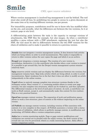 Page 31
                                            CMS, open source solutions

Where version management is involved bug management is not far behind. The tool
must also avoid all loss, by prohibiting two people to access to a given document at
the same time or by creating different versions, one per person.

For traceability purposes, contributors need for one to know who has modified what
on the site, and secondly, what the differences are between the two versions, be it at
content, page or site level.

A differentiating point between the tools is the capacity to manage versions of
attachments, like PDF files for example, but also images. As when a contributor
modifies a press release with a PDF attachment, replacing the text but also the
PDF, the tool must be abel to differentiate between the two PDF versions for the
chain of validation and to make it possible to return to a previous version.


 Joomla does not integrate a version management system. It does however lock articles
 which are being edited, in order to avoid inconsistencies. This makes it impossible to
 return to older versions unless the user copies the page and labels it as an archive.

 Drupal now integrates a version manager. The creation of a new version is,
 nevertheless, declarative; it is the contributor who decides when a new version is created.
 It is possible to get around this, but the Drupal version management system remains
 relatively basic.

 Spip conserves article versions and can display the differences between two versions; but
 management remains basic. Spip locks articles which are being edited, in order to avoid
 inconsistencies. Spip’s weakness lies in the fact that it does not allow to modify an article
 independently to the online version.

 Typo3 allows to natively manage complete tree-structure versions thanks to the
 workspace notion. Since version 3.7, a versioning module allows to create new page
 versions, but also complete tree-structures, which can be worked on, and then uploaded.
 The differential remains at the level of each piece of content. As such, a contributor can
 work on Draft content, accept it, and automatically make this content Go Live (online).
 This is a very practical feature.

 OpenCms manages content versions. The separation of work and publication spaces
 allows to work a tree-structure, piece of content or file without impacting on the online
 version.

 eZ Publish can manage content versions, including versions of files associates with
 content; it is very complete in this respect. eZ Publish associates a version with a status
 in the chain of validation, which allows to perfectly manage content, in modification and
 monitoring. eZ Publish offers a version comparison system.

 Jahia has a version monitoring module. Page or page content modifications and
 validations are carried out in parallel with the online version, the draft version of the
 overall site can even be previewed; which is a really interesting feature. Jahia offers a
 version comparison system.



© Smile – Open Source Solutions - All unauthorised reproduction is strictly forbidden
 