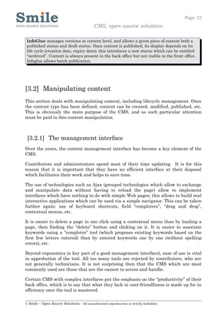 Page 32
                                            CMS, open source solutions

 InfoGlue manages versions at content level, and allows a given piece of content both a
 published status and draft status. Once content is published, its display depends on its
 life cycle (creation date, expiry date); this introduces a new status which can be entitled
 “archived”. Content is always present in the back office but not visible in the front office.
 Infoglue allows batch publication.




[3.2] Manipulating content
This section deals with manipulating content, including lifecycle management. Once
the content type has been defined, content can be created, modified, published, etc.
This is obviously the main purpose of the CMS, and as such particular attention
must be paid to this content manipulation.



 [3.2.1] The management interface
Over the years, the content management interface has become a key element of the
CMS.

Contributors and administrators spend most of their time updating. It is for this
reason that it is important that they have an efficient interface at their disposal
which facilitates their work and helps to save time.

The use of technologies such as Ajax (grouped technologies which allow to exchange
and manipulate data without having to reload the page) allow to implement
interfaces which have nothing to do with simple Web pages; this allows to build real
interactive applications which can be used via a simple navigator. This can be taken
further again: use of keyboard shortcuts, field “completers”, “drag and drop”,
contextual menus, etc.

It is easier to delete a page in one click using a contextual menu than by loading a
page, then finding the “delete” button and clicking on it. It is easier to associate
keywords using a “completer” tool (which proposes existing keywords based on the
first few letters entered) than by entered keywords one by one (without spelling
errors), etc.

Beyond ergonomics (a key part of a good management interface), ease of use is vital
in approbation of the tool. All too many tools are rejected by contributors, who are
not generally technicians. It is not surprising then that the CMS which are most
commonly used are those that are the easiest to access and handle.

Certain CMS with complex interfaces put the emphasis on the “productivity” of their
back office, which is to say that what they lack in user-friendliness is made up for in
efficiency once the tool is mastered.

© Smile – Open Source Solutions - All unauthorised reproduction is strictly forbidden
 
