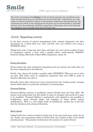 Page 34
                                            CMS, open source solutions

 One of the advantages with Infoglue is that it clearly separates the contribution step
 from the page layout step. Its interfaces are nice but lack Ajax. Contributors can work
 solely on content production without worrying about rendering or final positioning. The
 positioning of content in the rendering tree-structure can be automatically or manually
 carried out by the webmaster. Building a page from a black page can be a bit daunting
 for a beginner, but it actually turns out to be quite easy.




 [3.2.2] Depositing content
In the first versions of content management tools, content integration was done
exclusively by a simple form (e.g.: title, sub-title, text, etc.) without even using a
WYSIWYG editor.

Things have come a long way since then, and there are now a great number of ways
to incorporate content: a form with a graphic editor, multi-uploads, WebDAV,
frontend editing, Microsoft or Open Office integration, email, etc.



Forms and editors

Forms remain the main method for integrating web site content, but today they are
far more comprehensive and efficient.

Firstly, they almost all include a graphic editor (WYSIWYG: What you see is what
you get). This editor must be completely integrated with your CMS in order to
function efficiently (see above).

Secondly, forms (like content) are more structured (see the “cooking recipe” example
above) which allows to assist the contributor in entering data.

Frontend Editing

Frontend Editing consists in modifying content directly from the front office. We
always work using forms but this makes it easier to navigate and search for a page
to be modified. Frontend Editing is particularly well adapted to site proofing or
modification, going through pages and stopping at those which require
modifications. This is a very simple mode of contribution, mainly due to the fact
that the interfaces lack advanced functions.


Multi-upload

Upload fields have always existed in forms but in the past loads were made one by
one. Today, new components (often in flash) allow any number of files to be loaded
simultaneously. This greatly revolutionizes the creation of a media library!


© Smile – Open Source Solutions - All unauthorised reproduction is strictly forbidden
 