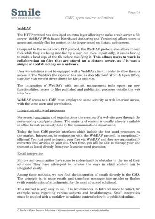 Page 35
                                            CMS, open source solutions

WebDAV

The HTTP protocol has developed an extra layer allowing to make a web server a file
server. WebDAV (Web-based Distributed Authoring and Versioning) allows users to
access and modify files (or content in the larger sense) on distant web servers.

Compared to the well-known FTP protocol, the WebDAV protocol also allows to lock
files while they are being modified by a user, but more importantly, it avoids having
to make a local copy of the file before modifying it. This allows users to work in
collaboration on files that are stored on a distant server, as if it was a
simple shared directory on a network.

User workstations must be equipped with a WebDAV client in order to allow them to
access it. The Windows file explorer has one, as does Microsoft Word & Open Office,
together with several (free) clients for Linux and Mac.

The integration of WebDAV with content management tools opens up new
functionalities: access to files published and publication processes outside the web
interface.

WebDAV access to a CMS must employ the same security as web interface access,
with the same users and permissions.

Integration with word processors

For several companies and organisations, the creation of a web site goes through the
never-ending copy/paste phase. The majority of content is usually already available
in office format, preciously held by the communications department.

Today the best CMS provide interfaces which include the best word processors on
the market. Integration, in conjunction with the WebDAV protocol, is exceptionally
efficient! You just need to deposit your files via WebDAV and they are automatically
converted into articles on your site. Over time, you will be able to manage your site
(content at least) directly from your favourite word processor.

Email integration

Editors and communities have come to understand the obstacles to the use of their
solutions. They have attempted to increase the ways in which content can be
integrated easily.

Among these methods, we now find the integration of emails directly in the CMS.
The principle is: to route emails and transform messages into articles or flashes
(with consideration of attachments, for the most advanced solutions).

This method is very easy to use. It is recommended in Intranet mode to collect, for
example, news regarding various subjects and breakthroughs. Email integration
must be coupled with a workflow to validate content before it is published online.



© Smile – Open Source Solutions - All unauthorised reproduction is strictly forbidden
 