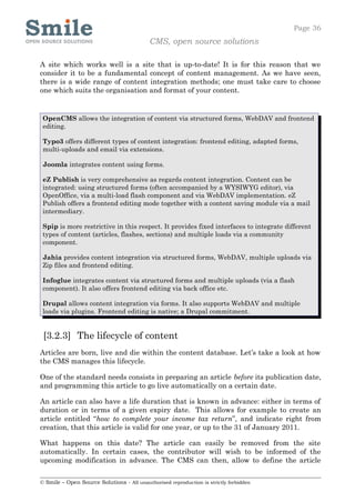 Page 36
                                            CMS, open source solutions

A site which works well is a site that is up-to-date! It is for this reason that we
consider it to be a fundamental concept of content management. As we have seen,
there is a wide range of content integration methods; one must take care to choose
one which suits the organisation and format of your content.


 OpenCMS allows the integration of content via structured forms, WebDAV and frontend
 editing.

 Typo3 offers different types of content integration: frontend editing, adapted forms,
 multi-uploads and email via extensions.

 Joomla integrates content using forms.

 eZ Publish is very comprehensive as regards content integration. Content can be
 integrated: using structured forms (often accompanied by a WYSIWYG editor), via
 OpenOffice, via a multi-load flash component and via WebDAV implementation. eZ
 Publish offers a frontend editing mode together with a content saving module via a mail
 intermediary.

 Spip is more restrictive in this respect. It provides fixed interfaces to integrate different
 types of content (articles, flashes, sections) and multiple loads via a community
 component.

 Jahia provides content integration via structured forms, WebDAV, multiple uploads via
 Zip files and frontend editing.

 Infoglue integrates content via structured forms and multiple uploads (via a flash
 component). It also offers frontend editing via back office etc.

 Drupal allows content integration via forms. It also supports WebDAV and multiple
 loads via plugins. Frontend editing is native; a Drupal commitment.


 [3.2.3] The lifecycle of content
Articles are born, live and die within the content database. Let’s take a look at how
the CMS manages this lifecycle.

One of the standard needs consists in preparing an article before its publication date,
and programming this article to go live automatically on a certain date.

An article can also have a life duration that is known in advance: either in terms of
duration or in terms of a given expiry date. This allows for example to create an
article entitled “how to complete your income tax return”, and indicate right from
creation, that this article is valid for one year, or up to the 31 of January 2011.

What happens on this date? The article can easily be removed from the site
automatically. In certain cases, the contributor will wish to be informed of the
upcoming modification in advance. The CMS can then, allow to define the article


© Smile – Open Source Solutions - All unauthorised reproduction is strictly forbidden
 