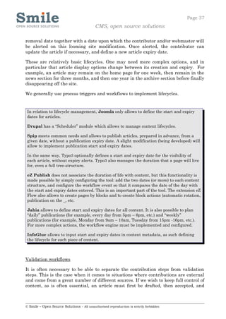 Page 37
                                            CMS, open source solutions

removal date together with a date upon which the contributor and/or webmaster will
be alerted on this looming site modification. Once alerted, the contributor can
update the article if necessary, and define a new article expiry date.

These are relatively basic lifecycles. One may need more complex options, and in
particular that article display options change between its creation and expiry. For
example, an article may remain on the home page for one week, then remain in the
news section for three months, and then one year in the archive section before finally
disappearing off the site.

We generally use process triggers and workflows to implement lifecycles.


 In relation to lifecycle management, Joomla only allows to define the start and expiry
 dates for articles.

 Drupal has a “Scheduler” module which allows to manage content lifecycles.

 Spip meets common needs and allows to publish articles, prepared in advance, from a
 given date, without a publication expiry date. A slight modification (being developed) will
 allow to implement publication start and expiry dates.

 In the same way, Typo3 optionally defines a start and expiry date for the visibility of
 each article, without expiry alerts. Typo3 also manages the duration that a page will live
 for, even a full tree-structure.

 eZ Publish does not associate the duration of life with content, but this functionality is
 made possible by simply configuring the tool: add the two dates (or more) to each content
 structure, and configure the workflow event so that it compares the date of the day with
 the start and expiry dates entered. This is an important part of the tool. The extension eZ
 Flow also allows to create pages by blocks and to create block actions (automatic rotation,
 publication on the _, etc.

 Jahia allows to define start and expiry dates for all content. It is also possible to plan
 “daily” publications (for example, every day from 5pm – 6pm, etc.) and “weekly”
 publications (for example, Monday from 9am – 10am, Tuesday from 15pm -16pm, etc.).
 For more complex actions, the workflow engine must be implemented and configured.

 InfoGlue allows to input start and expiry dates in content metadata, as such defining
 the lifecycle for each piece of content.



Validation workflows

It is often necessary to be able to separate the contribution steps from validation
steps. This is the case when it comes to situations where contributions are external
and come from a great number of different sources. If we wish to keep full control of
content, as is often essential, an article must first be drafted, then accepted, and



© Smile – Open Source Solutions - All unauthorised reproduction is strictly forbidden
 