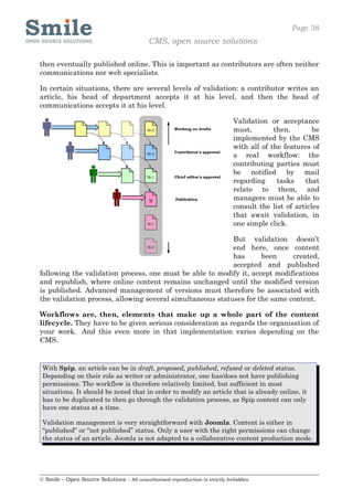 Page 38
                                            CMS, open source solutions

then eventually published online. This is important as contributors are often neither
communications nor web specialists.

In certain situations, there are several levels of validation: a contributor writes an
article, his head of department accepts it at his level, and then the head of
communications accepts it at his level.

                                                                              Validation or acceptance
                                                                              must,        then,        be
                                                                              implemented by the CMS
                                                                              with all of the features of
                                                                              a real workflow: the
                                                                              contributing parties must
                                                                              be notified by mail
                                                                              regarding     tasks    that
                                                                              relate to them, and
                                                                              managers must be able to
                                                                              consult the list of articles
                                                                              that await validation, in
                                                                              one simple click.

                                                           But validation doesn’t
                                                           end here, once content
                                                           has      been     created,
                                                           accepted and published
following the validation process, one must be able to modify it, accept modifications
and republish, where online content remains unchanged until the modified version
is published. Advanced management of versions must therefore be associated with
the validation process, allowing several simultaneous statuses for the same content.

Workflows are, then, elements that make up a whole part of the content
lifecycle. They have to be given serious consideration as regards the organisation of
your work. And this even more in that implementation varies depending on the
CMS.


 With Spip, an article can be in draft, proposed, published, refused or deleted status.
 Depending on their role as writer or administrator, one has/does not have publishing
 permissions. The workflow is therefore relatively limited, but sufficient in most
 situations. It should be noted that in order to modify an article that is already online, it
 has to be duplicated to then go through the validation process, as Spip content can only
 have one status at a time.

 Validation management is very straightforward with Joomla. Content is either in
 “published” or “not published” status. Only a user with the right permissions can change
 the status of an article. Joomla is not adapted to a collaborative content production mode.




© Smile – Open Source Solutions - All unauthorised reproduction is strictly forbidden
 