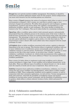 Page 39
                                            CMS, open source solutions

 Drupal does not natively include workflow management. Nevertheless, it should be
 noted that an excellent additional module exists for this purpose. Initial configurations
 can seem work intensive but the resulting options are numerous.

 Since version 4 Typo3 integrates the notion of workspaces which allow to work in several
 environments (a 'preprod', a 2011 version, etc.) and then to switch a page or tree-
 structure of pages into production. We define three groups for each workspace: members
 (contributors), reviewers and owners (those who validate), corresponding to a 3 tier
 publication workflow, specific to each workspace. The owner decides to publish the
 content in the “live” workspace. This can be taken further by cumulating workspaces.

 OpenCms, offers a workflow option which is both extremely generic, and practically
 decorrulated from the validation process in the strictest sense of the term: it allows to
 build all sorts of task flows, but there is no precise link between these tasks and content
 management. The advantage is that we can, in this way, build workflows in which we
 can ask a given individual to complete a given article, or to tidy their desk etc. The
 inconvenience is that it doesn’t offer much added-value when compared with the simple
 exchange of a mail.

 eZ Publish allows to define workflows associated with sections, applied or otherwise
 depending on the user or groups. This function allows to implement workflows with one
 or more validation level. A notification system automatically sends mail alerts and
 validation requests to relevant parties. Furthermore, eZ Publish allows to have as many
 versions as you like of the same content, at any given time: 3 drafts, 1 pending
 validation, 1 published, 5 archived, etc. which avoids inconsistencies when updates are
 made by different individuals. The recent addition of “States” has increased eZ Publish
 workflow possibilities.

 Since version 5.0 Jahia allows to implement multi-stage workflows and to allocate
 content according to a legacy logic. A new workflow can be defined interactively, in the
 back-office. There are different types of workflows by default (levels 0, 2, 3 & 4), which
 meet the majority of needs and are easy to implement. Easy and fun to use.

 InfoGlue integrates basic publication workflows (contribution, validation, etc.). It also
 carries the open source workflow tool OpenSymphony, which allows to define complex
 workflows in XML. These configurable workflows can be applied to content, or used in
 conjunction with other enterprise applications, via web services. Version management is
 dealt with well here, with both the possibility of modifying content and monitor
 workflows by leaving online content unchanged, and the possibility of publishing content
 in packets, which allows to obtain coherent versions of sites, which can/cannot be
 published.




 [3.2.4] Collaborative contributions
The main purpose of content management tools is the production and publication of
content.



© Smile – Open Source Solutions - All unauthorised reproduction is strictly forbidden
 