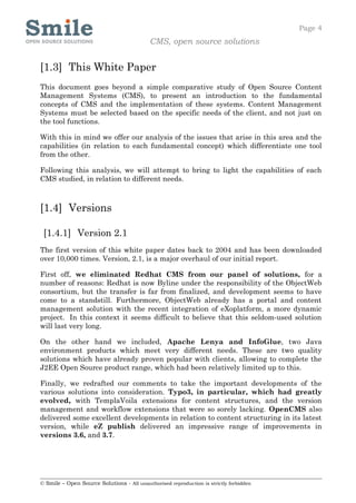 Page 4
                                            CMS, open source solutions


[1.3] This White Paper
This document goes beyond a simple comparative study of Open Source Content
Management Systems (CMS), to present an introduction to the fundamental
concepts of CMS and the implementation of these systems. Content Management
Systems must be selected based on the specific needs of the client, and not just on
the tool functions.

With this in mind we offer our analysis of the issues that arise in this area and the
capabilities (in relation to each fundamental concept) which differentiate one tool
from the other.

Following this analysis, we will attempt to bring to light the capabilities of each
CMS studied, in relation to different needs.



[1.4] Versions

 [1.4.1] Version 2.1
The first version of this white paper dates back to 2004 and has been downloaded
over 10,000 times. Version, 2.1, is a major overhaul of our initial report.

First off, we eliminated Redhat CMS from our panel of solutions, for a
number of reasons: Redhat is now Byline under the responsibility of the ObjectWeb
consortium, but the transfer is far from finalized, and development seems to have
come to a standstill. Furthermore, ObjectWeb already has a portal and content
management solution with the recent integration of eXoplatform, a more dynamic
project. In this context it seems difficult to believe that this seldom-used solution
will last very long.

On the other hand we included, Apache Lenya and InfoGlue, two Java
environment products which meet very different needs. These are two quality
solutions which have already proven popular with clients, allowing to complete the
J2EE Open Source product range, which had been relatively limited up to this.

Finally, we redrafted our comments to take the important developments of the
various solutions into consideration. Typo3, in particular, which had greatly
evolved, with TemplaVoila extensions for content structures, and the version
management and workflow extensions that were so sorely lacking. OpenCMS also
delivered some excellent developments in relation to content structuring in its latest
version, while eZ publish delivered an impressive range of improvements in
versions 3.6, and 3.7.




© Smile – Open Source Solutions - All unauthorised reproduction is strictly forbidden
 