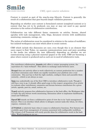 Page 40
                                            CMS, open source solutions

Content is created as part of the step-by-step lifecycle. Content is generally the
result of a collaboration that goes beyond simple validation processes.

Depending on whether your content is formulated content (completed content) or is
content that has yet to be produced, you may or may not need to pay special
attention to the notion of collaborative contributions.

Collaboration can take different forms: comments on articles, forums, shared
agendas with task management, wiki, blogs, document reviews with modification
monitoring, comments, ratings, etc.

The notion of collaboration must be considered in relation to the notion of workflows:
but isolated workspaces can exist which allow to create content.

CMS which include this dimension are rare; even though this is an element that
users expect to find. Today, we separate communications more and more according
to the media (we address the user differently depending on whether we are
communicating using a physical material (paper) or the web). CMS are becoming a
place where content is produced and as such are in need of collaborative tools.


 For contributor collaboration, Joomla only offers a unique messaging system, the
 equivalent of a “mini-webmail”. This allows to exchange mails between users.

 Drupal does not natively allow to work collectively on content production but a number
 of product extensions exist which can rapidly transform your platform into a real
 community. One just has to find the right modules, configure them and assemble them
 correctly…which is not always so easy.

 Spip was undoubtedly one of the first CMS to introduce collaborative work. Though it
 still has a way to go, it already offers good scope in this respect: proposition of an article
 to evaluate other contributors, comments and forums between contributors for a given
 article, agenda, post-its, email, notices, etc.

 Typo3 natively proposes few collaborative features in the back office, the Workspace idea
 is really the only feature worth mentioning. Extensions allow to implement dashboards,
 email and ToDoLists.

 OpenCMS stands out from a collaborative point of view due to its “task management”
 feature. This is an interface which allows to delegate content tasks (for whom, for when,
 urgency, comment, etc).

 eZ Publish is relatively basic when it comes to collaborative functions. Few features are
 available apart from management of versions associated with configurable workflows.
 The release of eZ Teamroom will surely provide ideas for collaborative work in the back
 office. Worth keeping an eye on…




© Smile – Open Source Solutions - All unauthorised reproduction is strictly forbidden
 