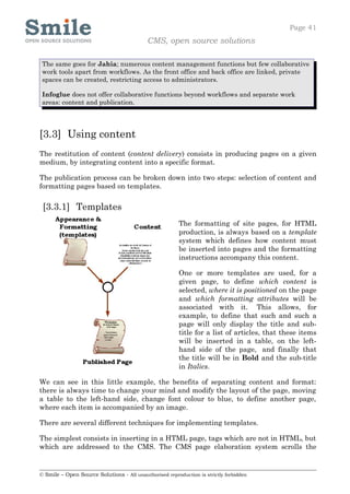 Page 41
                                            CMS, open source solutions

 The same goes for Jahia; numerous content management functions but few collaborative
 work tools apart from workflows. As the front office and back office are linked, private
 spaces can be created, restricting access to administrators.

 Infoglue does not offer collaborative functions beyond workflows and separate work
 areas: content and publication.




[3.3] Using content
The restitution of content (content delivery) consists in producing pages on a given
medium, by integrating content into a specific format.

The publication process can be broken down into two steps: selection of content and
formatting pages based on templates.


 [3.3.1] Templates
                                                         The formatting of site pages, for HTML
                                                         production, is always based on a template
                                                         system which defines how content must
                                                         be inserted into pages and the formatting
                                                         instructions accompany this content.

                                                         One or more templates are used, for a
                                                         given page, to define which content is
                                                         selected, where it is positioned on the page
                                                         and which formatting attributes will be
                                                         associated with it. This allows, for
                                                         example, to define that such and such a
                                                         page will only display the title and sub-
                                                         title for a list of articles, that these items
                                                         will be inserted in a table, on the left-
                                                         hand side of the page, and finally that
                                                         the title will be in Bold and the sub-title
                                                         in Italics.

We can see in this little example, the benefits of separating content and format:
there is always time to change your mind and modify the layout of the page, moving
a table to the left-hand side, change font colour to blue, to define another page,
where each item is accompanied by an image.

There are several different techniques for implementing templates.

The simplest consists in inserting in a HTML page, tags which are not in HTML, but
which are addressed to the CMS. The CMS page elaboration system scrolls the


© Smile – Open Source Solutions - All unauthorised reproduction is strictly forbidden
 