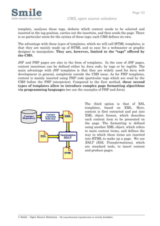 Page 42
                                            CMS, open source solutions

template, analyses these tags, deducts which content needs to be selected and
inserted in the tag position, carries out the insertion, and then sends the page. There
is no particular norm for the syntax of these tags; each CMS defines its own.

The advantage with these types of templates, which we will call HTML templates, is
that they are mainly made up of HTML and so easy for a webmaster or graphic
designer to manipulate. They are, however, limited to the “tags” offered by
the CMS.

JSP and PHP pages are also in the form of templates. In the case of JSP pages,
content insertions can be defined either by Java code, by tags or by taglibs. The
main advantage with JSP templates is that they are widely used for Java web
development in general, completely outside the CMS issue. As for PHP templates,
content is mainly inserted using PHP code (particular tags which are read by the
CMS before the PHP interpreter). Compared to the first method, these second
types of templates allow to introduce complex page formatting algorithms
via programming languages (we use the examples of PHP and Java).



                                                            The third option is that of XSL
                                                            templates, based on XML. Here,
                                                            content is first extracted and put into
                                                            XML object format, which describes
                                                            each content item to be presented on
                                                            the page. The formatting is defined
                                                            using another XML object, which refers
                                                            to main content items, and defines the
                                                            way in which these items are inserted
                                                            into HTML to make up a page. We use
                                                            XSLT (XSL Transformations), which
                                                            are standard tools, to insert content
                                                            and produce pages.




© Smile – Open Source Solutions - All unauthorised reproduction is strictly forbidden
 