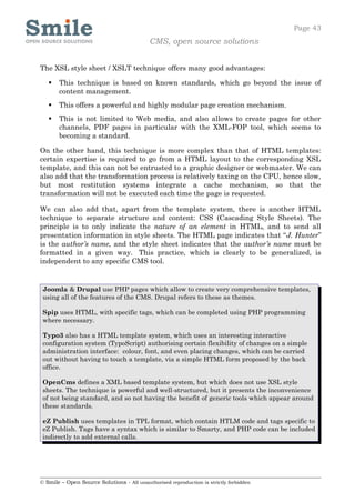 Page 43
                                            CMS, open source solutions


The XSL style sheet / XSLT technique offers many good advantages:

      This technique is based on known standards, which go beyond the issue of
       content management.
      This offers a powerful and highly modular page creation mechanism.
      This is not limited to Web media, and also allows to create pages for other
       channels, PDF pages in particular with the XML-FOP tool, which seems to
       becoming a standard.

On the other hand, this technique is more complex than that of HTML templates:
certain expertise is required to go from a HTML layout to the corresponding XSL
template, and this can not be entrusted to a graphic designer or webmaster. We can
also add that the transformation process is relatively taxing on the CPU, hence slow,
but most restitution systems integrate a cache mechanism, so that the
transformation will not be executed each time the page is requested.

We can also add that, apart from the template system, there is another HTML
technique to separate structure and content: CSS (Cascading Style Sheets). The
principle is to only indicate the nature of an element in HTML, and to send all
presentation information in style sheets. The HTML page indicates that “J. Hunter”
is the author’s name, and the style sheet indicates that the author’s name must be
formatted in a given way. This practice, which is clearly to be generalized, is
independent to any specific CMS tool.


 Joomla & Drupal use PHP pages which allow to create very comprehensive templates,
 using all of the features of the CMS. Drupal refers to these as themes.

 Spip uses HTML, with specific tags, which can be completed using PHP programming
 where necessary.

 Typo3 also has a HTML template system, which uses an interesting interactive
 configuration system (TypoScript) authorising certain flexibility of changes on a simple
 administration interface: colour, font, and even placing changes, which can be carried
 out without having to touch a template, via a simple HTML form proposed by the back
 office.

 OpenCms defines a XML based template system, but which does not use XSL style
 sheets. The technique is powerful and well-structured, but it presents the inconvenience
 of not being standard, and so not having the benefit of generic tools which appear around
 these standards.

 eZ Publish uses templates in TPL format, which contain HTLM code and tags specific to
 eZ Publish. Tags have a syntax which is similar to Smarty, and PHP code can be included
 indirectly to add external calls.




© Smile – Open Source Solutions - All unauthorised reproduction is strictly forbidden
 