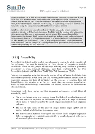 Page 44
                                            CMS, open source solutions

 Jahia templates are in JSP, which provide flexibility and improved performance. It has
 to be said that it is these same templates which allow reproduction on the site and
 content administration. The same template must have three different modes (preview,
 view, & modification) and workflow functionality. It is generally possible to create a new
 template, using the templates available in the tool (overload notion).

 InfoGlue offers to create templates either in velocity, an Apache project template
 project, or directly in JSP, which gives more flexibility and the possible interaction with
 other programs. The page is a component tree-structure. The rendered part of the
 branches are the deepest. Each component is analysed and processed and then injected
 into the parent branch. If a component contains “<%” at the beginning, it is interpreted
 as JSP; Velocity (or FreeMarker). This is why it is possible to mix languages between
 each component. We can imagine a JSP component which generates Velocity code which
 is then interpreted by the next iteration.




 [3.3.2] Accessibility
Accessibility is defined as the level of ease of access to content by all, irrespective of
the technology the user is employing or their degree of competence (mobile
individuals, senior citizens, people with reduced mobility, etc.). In order to guarantee
accessibility to sites, technical standards have been established by the Web
Accessibility Initiative (WAI) of the World Wide Web Consortium (W3C).

Creating an accessible web site obviously means taking different disabilities into
consideration (sensory, motor, etc.), but also ensuring that technical criteria such as
connection speeds, the type of navigator, or the absence of plugins, does not
disturb/distort site viewing or at the very least, does not prevent consultation.
Similarly technical knowledge, or rather the lack thereof, must not be an obstacle to
site consultation.

Compliance with these norms provides numerous advantages beyond those of
accessibility to all:

      Site access in text mode (e.g.: a menu image doubled with a cached text menu)
       and the semantic emphasis on information (e.g.: use of h1 tags to describe
       titles) makes it “comprehensible” to search engines and considerably improves
       indexing,
      The use of style sheets in the place of images makes pages lighter and so
       quicker to load, while limiting the server’s load,
      The differentiation between form/layout and content allows adapted display for
       different supports (screen/printer/voice/etc.) by a simple change of style sheet,
       without multiplying templates,




© Smile – Open Source Solutions - All unauthorised reproduction is strictly forbidden
 