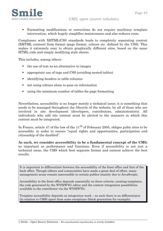 Page 45
                                            CMS, open source solutions

      Formatting modifications or corrections do not require much/any template
       intervention, which hugely simplifies maintenance and also reduces costs.

Compliance with XHTML/CSS standards leads to completely separating content
(XHTML content) from format (page format, colours etc. defined by the CSS). This
makes it extremely easy to obtain graphically different sites, based on the same
HTML code and simply modifying style sheets.

This includes, among others:

      the use of text as an alternative to images
      appropriate use of tags and CSS (avoiding nested tables)
      identifying headers in table columns
      not using colours alone to pass on information
      using the minimum number of tables for page formatting


Nevertheless, accessibility is no longer merely a technical issue; it is something that
needs to be managed throughout the lifecycle of the website; by all of those who are
involved in site development (developers, contributors, administrators). All
individuals who add site content must be alerted to the manners in which this
content must be integrated.

In France, article 47 of the law of the 11 th of February 2005, obliges pubic sites to be
accessible; in order to ensure “equal rights and opportunities, participation and
citizenship of the disabled”.

As such, we consider accessibility to be a fundamental concept of the CMS;
as important as performance and functions. Even if accessibility is not just a
technical issue, the CMS which best separate format and content achieve the best
results.


 It is important to differentiate between the accessibility of the front office and that of the
 back office. Though editors and communities have made a great deal of effort, many
 management areas remain inaccessible to certain publics (mainly due to JavaScript).

 Accessibility to the front office depends essentially on three criteria: creating templates,
 the code generated by the WYSIWYG editor and the content integration possibilities
 available to the contributor via the WYSIWYG.

 Template accessibility depends on integration work – as such there is no differentiator
 (in relation to CMS) apart from some exceptions (block generation for example).




© Smile – Open Source Solutions - All unauthorised reproduction is strictly forbidden
 