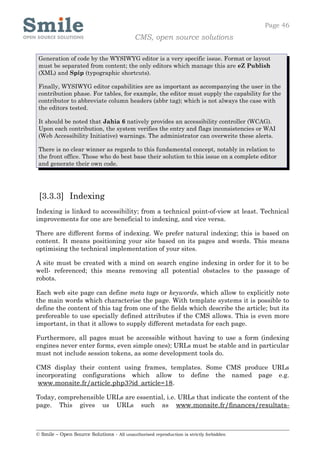 Page 46
                                            CMS, open source solutions

 Generation of code by the WYSIWYG editor is a very specific issue. Format or layout
 must be separated from content; the only editors which manage this are eZ Publish
 (XML) and Spip (typographic shortcuts).

 Finally, WYSIWYG editor capabilities are as important as accompanying the user in the
 contribution phase. For tables, for example, the editor must supply the capability for the
 contributor to abbreviate column headers (abbr tag); which is not always the case with
 the editors tested.

 It should be noted that Jahia 6 natively provides an accessibility controller (WCAG).
 Upon each contribution, the system verifies the entry and flags inconsistencies or WAI
 (Web Accessibility Initiative) warnings. The administrator can overwrite these alerts.

 There is no clear winner as regards to this fundamental concept, notably in relation to
 the front office. Those who do best base their solution to this issue on a complete editor
 and generate their own code.




 [3.3.3] Indexing
Indexing is linked to accessibility; from a technical point-of-view at least. Technical
improvements for one are beneficial to indexing, and vice versa.

There are different forms of indexing. We prefer natural indexing; this is based on
content. It means positioning your site based on its pages and words. This means
optimising the technical implementation of your sites.

A site must be created with a mind on search engine indexing in order for it to be
well- referenced; this means removing all potential obstacles to the passage of
robots.

Each web site page can define meta tags or keywords, which allow to explicitly note
the main words which characterise the page. With template systems it is possible to
define the content of this tag from one of the fields which describe the article; but its
prefereable to use specially defined attributes if the CMS allows. This is even more
important, in that it allows to supply different metadata for each page.

Furthermore, all pages must be accessible without having to use a form (indexing
engines never enter forms, even simple ones); URLs must be stable and in particular
must not include session tokens, as some development tools do.

CMS display their content using frames, templates. Some CMS produce URLs
incorporating configurations which allow to define the named page e.g.
 www.monsite.fr/article.php3?id_article=18.

Today, comprehensible URLs are essential, i.e. URLs that indicate the content of the
page. This gives us URLs such as www.monsite.fr/finances/resultats-



© Smile – Open Source Solutions - All unauthorised reproduction is strictly forbidden
 