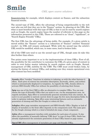 Page 47
                                            CMS, open source solutions

financiers.htm for example, which displays content on finance, and the subsection
financial results.

The second type of URL, offers the advantage of being comprehensible to the web
user who can tell that they are in the “finance” section, by glancing at the URL. But
what is most beneficial with this type of URL is that it can be read by search engines
such as Google, the search engine bases the number of referrals to this page on the
information presented in this URL. These are referred to as “clean”, “significant”, or
“Search Engine Friendly” URLs.

The first URL has the advantage of being stable. For example, if a given article is
moved within the “finance” section to a subsection of “finance” entitled “financial
results”, its URL will remain unchanged. While with the second type the article’s
URL would be modified, which can, in some cases, lead to broken links.

All of the CMS now tend to use the second type of URL, though some do take this
idea further than others.

Two points seem important to us in the implementation of clean URLs. First of all,
the possibility for the contributor to customise the URL of a given piece of content in
order to even better master indexing by search engines such as Google. Second,
management of URL stability by the CMS. The CMS must avoid broken links, by
storing the history of content URLs, and making sure they remain operational even
after content has been modified.


 Joomla offers “turnkey” functions in relation to indexing, as with the other features it
 offers. Each piece of content has metadata (description, keywords, robots, and author)
 which is automatically displayed in templates. As regards the URL, Joomla allows to
 activate SEO-friendly URLs but without the possibility of selecting their format.

 Spip was one of the first CMS to offer an alternative to complex URLs. You can now
 choose the type of (friendly) URLs that you wish to use, via the management area. As
 regards metadata, Spip offers to automatically generate metadata from site content. As
 such it is not possible to natively narrow down by page the few meta description fields. In
 order to optimize indexing, Spip offers some interesting features such as automatic
 generation of sitemap.xml files (for Google) or robots.txt files.

 Infoglue offers page metadata management and SEO-friendly URLs. Display or lack of
 display of metadata in the front office depends on the components used. The same goes
 for the Google sitemap which is a kind of detailed site map; a basic component.

 Jahia offers a management interface with metadata for each piece of content. It also
 offers the possibility of manually defining “URL keys” (a type of clean URL). Smile has
 already implemented the automatic generation of clean URLs based on page names.

 OpenCMS offers management of metadata per page and friendly URLs.




© Smile – Open Source Solutions - All unauthorised reproduction is strictly forbidden
 
