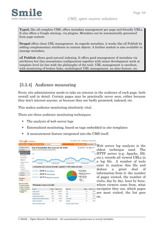 Page 48
                                            CMS, open source solutions

 Typo3, like all complete CMS, offers metadata management per page and friendly URLs.
 It also offers a Google sitemap, via plugins. Metadata can be automatically generated
 from page content.

 Drupal offers clean URL management. As regards metadata, it works like eZ Publish by
 adding complementary attributes in content objects. A further module is also available to
 manage metadata.

 eZ Publish allows good natural indexing. It offers good management of metadata via
 attributes but this necessitates configuration together with minor development work at
 template level (in line with the philosophy of the tool). URL management is excellent,
 with monitoring of broken links, multilingual URL management, an alias feature, etc.




 [3.3.4] Audience measuring
Every site administrator needs to take an interest in the audience of each page, both
overall and in detail. Certain pages may be practically never seen, either because
they don’t interest anyone, or because they are badly promoted, indexed, etc.

This makes audience monitoring absolutely vital.

There are three audience monitoring techniques:

      The analysis of web server logs
      Externalised monitoring, based on tags embedded in site templates
      A measurement feature integrated into the CMS itself.


                                                                     Web server log analysis is the
                                                                     oldest technique used. The
                                                                     HTTP server (e.g. Apache, IIS,
                                                                     etc.), records all viewed URLs in
                                                                     a log file. A number of tools
                                                                     exist to analyse this file and
                                                                     deduce      a   great    deal  of
                                                                     information from it: the number
                                                                     of pages viewed, the number of
                                                                     visits, day by day, hour by hour,
                                                                     where viewers come from, what
                                                                     navigator they use, which pages
                                                                     are most visited, the list goes
                                                                     on.




© Smile – Open Source Solutions - All unauthorised reproduction is strictly forbidden
 
