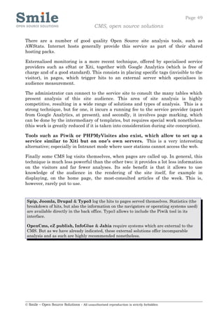 Page 49
                                            CMS, open source solutions

There are a number of good quality Open Source site analysis tools, such as
AWStats. Internet hosts generally provide this service as part of their shared
hosting packs.

Externalised monitoring is a more recent technique, offered by specialised service
providers such as eStat or Xiti, together with Google Analytics (which is free of
charge and of a good standard). This consists in placing specific tags (invisible to the
visitor), in pages, which trigger hits to an external server which specialises in
audience measurement.

The administrator can connect to the service site to consult the many tables which
present analysis of this site audience. This area of site analysis is highly
competitive, resulting in a wide range of solutions and types of analysis. This is a
strong technique, but for one, it incurs a running fee to the service provider (apart
from Google Analytics, at present), and secondly, it involves page marking, which
can be done by the intermediary of templates, but requires special work nonetheless
(this work is greatly reduced if it is taken into consideration during site conception).

Tools such as Piwik or PHPMyVisites also exist, which allow to set up a
service similar to Xiti but on one’s own servers. This is a very interesting
alternative; especially in Intranet mode where user stations cannot access the web.

Finally some CMS log visits themselves, when pages are called up. In general, this
technique is much less powerful than the other two: it provides a lot less information
on the visitors and far fewer analyses. Its sole benefit is that it allows to use
knowledge of the audience in the rendering of the site itself, for example in
displaying, on the home page, the most-consulted articles of the week. This is,
however, rarely put to use.


 Spip, Joomla, Drupal & Typo3 log the hits to pages served themselves. Statistics (the
 breakdown of hits, but also the information on the navigators or operating systems used)
 are available directly in the back office. Typo3 allows to include the Piwik tool in its
 interface.

 OpenCms, eZ publish, InfoGlue & Jahia require systems which are external to the
 CMS. But as we have already indicated, these external solutions offer incomparable
 analysis and as such are highly recommended nonetheless.




© Smile – Open Source Solutions - All unauthorised reproduction is strictly forbidden
 