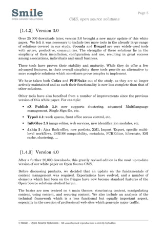 Page 5
                                            CMS, open source solutions


 [1.4.2] Version 3.0
Over 25 000 downloads later; version 3.0 brought a new major update of this white
paper. We felt it was necessary to include two more tools in the already large range
of solutions covered in our study. Joomla and Drupal are very widely-used tools
with active, productive, communities. The strengths of these solutions lie in the
simplicity of their installation, configuration and use, resulting in great success
among associations, individuals and small business.

These tools have proven their stability and maturity. While they do offer a few
advanced features, in their overall simplicity these tools provide an alternative to
more complete solutions which sometimes prove complex to implement.

We have taken both Cofax and PHPNuke out of the study, as they are no longer
actively maintained and as such their functionality is now less complete than that of
other solutions.

Other tools have also benefited from a number of improvements since the previous
version of this white paper. For example:

      eZ Publish 3.9: now supports                         clustering,       advanced   Multilanguage
       management, Single Sign-On, etc.
      Typo3 4.1: work spaces, front office access control, etc.
      InfoGlue 2.5 image editor, web services, new identification modules, etc.
      Jahia 5 : Ajax Back-office, new portlets, XML Import /Export, specific multi-
       level workflows, JSR168 compatibility, metadata, FCKEditor, hibernate, ESI
       cache, clustering, …



 [1.4.3] Version 4.0
After a further 20,000 downloads, this greatly revised edition is the most up-to-date
version of our white paper on Open Source CMS.

Before discussing products, we decided that an update on the fundamentals of
content management was required. Expectations have evolved, and a number of
elements which had been on the fringes have now become standard features of the
Open Source solutions studied herein.

The basics are now centred on 4 main themes: structuring content, manipulating
content, using content, and securing content. We also include an analysis of the
technical framework which is a less functional but equally important aspect,
especially in the creation of professional web sites which generate major traffic.




© Smile – Open Source Solutions - All unauthorised reproduction is strictly forbidden
 