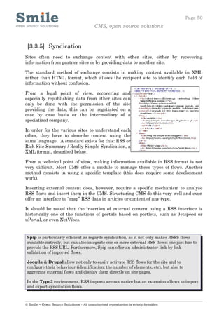 Page 50
                                            CMS, open source solutions


 [3.3.5] Syndication
Sites often need to exchange content with other sites, either by recovering
information from partner sites or by providing data to another site.

The standard method of exchange consists in making content available in XML
rather than HTML format, which allows the recipient site to identify each field of
information without confusion.

From a legal point of view, recovering and
especially republishing data from other sites can
only be done with the permission of the site
providing the data; this can be negotiated on a
case by case basis or the intermediary of a
specialized company.

In order for the various sites to understand each
other, they have to describe content using the
same language. A standard exists for this: RSS or
Rich Site Summary / Really Simple Syndication, a
XML format, described below.

From a technical point of view, making information available in RSS format is not
very difficult. Most CMS offer a module to manage these types of flows. Another
method consists in using a specific template (this does require some development
work).

Inserting external content does, however, require a specific mechanism to analyse
RSS flows and insert them in the CMS. Structuring CMS do this very well and even
offer an interface to “map” RSS data in articles or content of any type.

It should be noted that the insertion of external content using a RSS interface is
historically one of the functions of portals based on portlets, such as Jetspeed or
uPortal, or even NetVibes.


 Spip is particularly efficient as regards syndication, as it not only makes RSSS flows
 available natively, but can also integrate one or more external RSS flows: one just has to
 provide the RSS URL. Furthermore, Spip can offer an administrator link by link
 validation of imported flows.

 Joomla & Drupal allow not only to easily activate RSS flows for the site and to
 configure their behaviour (identification, the number of elements, etc), but also to
 aggregate external flows and display them directly on site pages.

 In the Typo3 environment, RSS imports are not native but an extension allows to import
 and export syndication flows.



© Smile – Open Source Solutions - All unauthorised reproduction is strictly forbidden
 