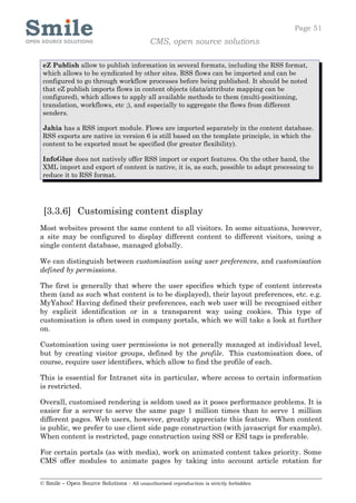Page 51
                                            CMS, open source solutions

 eZ Publish allow to publish information in several formats, including the RSS format,
 which allows to be syndicated by other sites. RSS flows can be imported and can be
 configured to go through workflow processes before being published. It should be noted
 that eZ publish imports flows in content objects (data/attribute mapping can be
 configured), which allows to apply all available methods to them (multi-positioning,
 translation, workflows, etc ;), and especially to aggregate the flows from different
 senders.

 Jahia has a RSS import module. Flows are imported separately in the content database.
 RSS exports are native in version 6 is still based on the template principle, in which the
 content to be exported must be specified (for greater flexibility).

 InfoGlue does not natively offer RSS import or export features. On the other hand, the
 XML import and export of content is native, it is, as such, possible to adapt processing to
 reduce it to RSS format.




 [3.3.6] Customising content display
Most websites present the same content to all visitors. In some situations, however,
a site may be configured to display different content to different visitors, using a
single content database, managed globally.

We can distinguish between customisation using user preferences, and customisation
defined by permissions.

The first is generally that where the user specifies which type of content interests
them (and as such what content is to be displayed), their layout preferences, etc. e.g.
MyYahoo! Having defined their preferences, each web user will be recognised either
by explicit identification or in a transparent way using cookies. This type of
customisation is often used in company portals, which we will take a look at further
on.

Customisation using user permissions is not generally managed at individual level,
but by creating visitor groups, defined by the profile. This customisation does, of
course, require user identifiers, which allow to find the profile of each.

This is essential for Intranet sits in particular, where access to certain information
is restricted.

Overall, customised rendering is seldom used as it poses performance problems. It is
easier for a server to serve the same page 1 million times than to serve 1 million
different pages. Web users, however, greatly appreciate this feature. When content
is public, we prefer to use client side page construction (with javascript for example).
When content is restricted, page construction using SSI or ESI tags is preferable.

For certain portals (as with media), work on animated content takes priority. Some
CMS offer modules to animate pages by taking into account article rotation for


© Smile – Open Source Solutions - All unauthorised reproduction is strictly forbidden
 