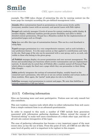 Page 52
                                            CMS, open source solutions

example. The CMS takes charge of animating the site by varying content (on the
home page for example) according the pre-defined management rules.

 Joomla offers customisation based on permissions on three access levels: public
 (everyone), member (users with an account), and special (users with Edit rights).

 Drupal only natively manages 2 levels of access for content rendering: public display &
 member display. Additional modules provide greater flexibility and allow to define
 detailed content permissions. Drupal has a Homebox module for the implementation of
 personalized pages such as iGoogle.

 Spip does not offer this type of customization feature. This can be a real drawback to
 using Spip.

 Typo3 manages permissions in a very comprehensive manner, and as such includes a
 user preference feature. It is the same system as that applied to contributions and visits
 to the site. Each page of the site can be associated with a user group, and is, as such, only
 visible to those who belong to the given group.

 eZ Publish manages display via access permissions and user account management. The
 forum and memberships are functions which involve customisation and are implemented
 natively. It should also be noted that eZ Publish offer a module named eZ Personal Page
 which allows to supply the final user a page which they can personalise to their liking
 (like iGoogle).

 Jahia perfectly integrates the notions of customised display, notably based on the
 connected user’s permisions, who will see or not see certain modules and certain modes of
 these modules. Here again, the “portal” mode plays its role to its fullest.

 InfoGlue manages read permissions to content and pages. We note that InfoGlue is
 natively connected to CAS (see below).




 [3.3.7] Collecting information
Sites are becoming more and more participative. Visitors now not only consult but
also contribute.

This new tendency requires tools which allow to collect information from web users:
from a simple comment form to an advanced questionnaire.

In order to respond to this need, a number of CMS include form generators
associated with information gathering databases. Others extend the concept of
“frontend editing” to make web users contributors of a whole other type; and this on
all web site content (irrespective of the type).

The ease of gathering information has become a very important aspect of the most
recent sites; as has the use of data. From this point of view, all CMS do not offer the
same level of quality and it is important to be vigilant in this respect.


© Smile – Open Source Solutions - All unauthorised reproduction is strictly forbidden
 
