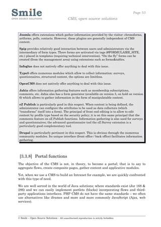 Page 53
                                            CMS, open source solutions



 Joomla offers extensions which gather information provided by the visitor: chronoforms,
 artforms, polls, contacts. However, these plugins are generally independent of CMS
 content.

 Spip provides relatively good interaction between users and administrators via the
 intermediary of form types. There forms are activated via tags (#FORMULAIRE_SITE,
 etc.) placed in templates (requiring technical intervention). “On the fly” forms can be
 created (from the management area) using extensions such as forms&tables.

 Infoglue does not natively offer anything to deal with this issue.

 Typo3 offers numerous modules which allow to collect information: surveys,
 questionnaires, structured content, the options are limitless.

 OpenCMS does not natively offer anything to deal with this issue.

 Jahia offers information gathering features such as membership subscriptions,
 comments, etc. Jahia also has a form generator (available on version 5, on hold on version
 6) which allows to gather information in the form of manipulatable content.

 eZ Publish is particularly good in this respect. When content is being defined, the
 administrator can configure the attributes to be used as data collectors (which
 “transforms” itself into a form). The principal of front end editing is to allow to edit
 content by profile type based on the security policy; it is on this same principal that the
 comments feature on eZ Publish functions. Information gathering is also used for surveys
 and questionnaires; the advanced questionnaire tool the eZ Survey extension is a
 particularly good complementary tool.

 Drupal is particularly pertinent in this respect. This is obvious through the numerous
 community modules. Its unique interface (front office / back office) facilitates information
 gathering.




 [3.3.8] Portal functions
The objective of the CMS is not, in theory, to become a portal; that is to say to
aggregate flows, create composite pages, gather content and applicative modules.

Yet, when we use a CMS to build an Intranet for example, we are quickly confronted
with this type of need.

We are well served in the world of Java solutions; where standards exist (Jsr 168 &
286) and we can easily implement portlets (blocks) incorporating flows and third-
party applications interfaces. PHP CMS do not have the same standards – we often
use alternatives like iframes and more and more commonly JavaScript (Ajax, web
services).




© Smile – Open Source Solutions - All unauthorised reproduction is strictly forbidden
 