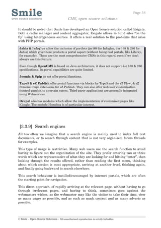 Page 54
                                            CMS, open source solutions

It should be noted that Smile has developed an Open Source solution called Esigate.
Both a cache manager and content aggregator, Esigate allows to build sites “on the
fly” using heterogeneous sources. It offers a real solution to the problems that arise
with PHP portals.

 Jahia & Infoglue allow the inclusion of portlets (jsr168 for Infoglue, Jsr 168 & 286 for
 Jahia) which give these products a portal aspect (without being real portals, like Liferay,
 for example). These are the most comprehensive CMSs in this regard, even if we don’t
 always use this feature.

 Even though OpenCMS is based on Java architecture, it does not support Jsr 168 & 286
 specifications. Its portal capabilities are quite limited.

 Joomla & Spip do not offer portal functions.

 Typo3 & eZ Publish offer portal functions via blocks for Typo3 and the eZ Flow, & eZ
 Personal Page extensions for eZ Publish. They can also offer web user customisation
 (control panels), to a certain extent. Third-party applications are generally integrated
 using Webservices.

 Drupal also has modules which allow the implementation of customised pages like
 iGoogle. The module Homebox is of particular interest.




 [3.3.9] Search engines
All too often we imagine that a search engine is mainly used to index full text
documents, or to search through content that is not very organised, forum threads
for examples.

This type of usage is restrictive. Many web users use the search function to avoid
having to figure out the organization of the site. They prefer entering two or three
words which are representative of what they are looking for and hitting “enter”, then
looking through the results offered, rather than reading the first menu, thinking
about which section is most appropriate, arriving at another level, thinking again,
and finally going backward to search elsewhere.

This search behaviour is instilled/encouraged by internet portals, which are often
the starting point for navigation.

This direct approach, of rapidly arriving at the relevant page, without having to go
through irrelevant pages, and having to think, sometimes goes against the
webmasters wishes, as the webmaster may like the visitor to take their time, view
as many pages as possible, and as such as much content and as many adverts as
possible.




© Smile – Open Source Solutions - All unauthorised reproduction is strictly forbidden
 
