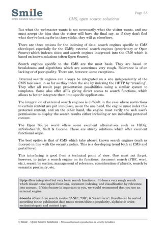 Page 55
                                            CMS, open source solutions

But what the webmaster wants is not necessarily what the visitor wants, and one
must accept the idea that the visitor will have the final say, as if they don’t find
what they’re looking for in three clicks, they will go elsewhere.

There are three options for the indexing of data: search engines specific to CMS
(developed especially for the CMS); external search engines (proprietary or Open
Source) which indexes sites; and search engines integrated into the CMS which is
based on known solutions (often Open Source).

Search engines specific to the CMS are the most basic. They are based on
breakdowns and algorithms which are sometimes very rough. Relevance is often
lacking or of poor quality. There are, however, some exceptions.

External search engines can always be integrated on a site independently of the
CMS tool used, in so far as they index the site by indexing the HHTP by “crawling”.
They offer all result page presentation possibilities using a similar system to
templates. Some also offer APIs giving direct access to search functions, which
allows to better integrate them into specific applications.

The integration of external search engines is difficult in the case where restrictions
to certain content are put into place, as on the one hand, the engine must index this
protected content, and on the other hand, the engine must verify the web user’s
permissions to display the search results either including or not including protected
content.

The Open Source world offers some excellent alternatives such as HtDig,
mNoGoSearch, SolR & Lucene. These are sturdy solutions which offer excellent
functional scope.

The best option is that of CMS which take aboard known search engines (such as
Lucene) in line with the security policy. This is a developing trend both at CMS and
portal level.

This interfacing is good from a technical point of view. One must not forget,
however, to judge a search engine on its functions: document search (PDF, word,
etc.), search by section, management of relevance, consideration of plurals, search by
semantic proximity, etc.


 Spip offers integrated but very basic search functions. It does a very rough search
 which doesn’t take logical functions, document indexing, and classification by relevance
 into account. If this feature is important to you, we would recommend that you use an
 external engine.

 Joomla offers three search modes: “AND”, “OR”, & “exact term”. Results can be sorted
 according to the publication date (most recent/oldest), popularity, alphabetic order,
 section/category and content type.




© Smile – Open Source Solutions - All unauthorised reproduction is strictly forbidden
 