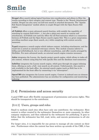 Page 56
                                            CMS, open source solutions

 Drupal offers search taking logical functions into consideration and allows to filter the
 results according to their category and content type. Thanks to the “Search Attachments”
 module, Drupal can also carry out full-text search in attached documents. The “Apache
 Solr Search Integration” module allows to couple Drupal with the Open Source Solr
 engine.

 eZ Publish offers a more advanced search function, with notably the capability of
 searching by content field (title=…), but also a plain-text search on content and
 attachments. eZ Publish now natively offers the eZ Find extension which is a connection
 between eZ Publish and the Open Source search engine Solr. This is a great compromise,
 providing excellent scope (facet search, etc.) while complying with content security
 measures.

 Typo3 integrates a search engine which indexes content, including attachments, and the
 result list is sorted on calculated relevance criteria. This module remains inferior to
 htDig and mNoGoSearch, but is very efficient nonetheless, and offer results arranged by
 file/folder. For more advanced needs, an external search engine remains necessary.

 Jahia integrates the Lucene, the Apache project search engine, which allows to index all
 site content, without using http but with specific files and the database read connectors.

 InfoGlue integrates the Lucene search engine, which goes through site pages indexing
 them, offering as such, a full—text search on all content. Unfortunately, this search is
 only available in the back office. An external search engine (such as Solr) has to be
 implemented for the front office by connecting it via “interceptors”.

 OpenCMS also integrates the Lucene search engine. Content is indexed once an element
 has been published. The administrator has an interface for configuration and monitoring
 indexing.




[3.4] Permissions and access security
A good CMS must offer flexible management of permissions and access rights. This
should be transparent to the contributor.


 [3.4.1] Users, groups and roles
Small to medium sized sites often have only one contributor, the webmaster. Here
content is either created by the webmaster themselves or, more commonly, by other
company employees, and then collected by the webmaster for publishing. It goes to
follow that the webmaster has full, read, write, and execute permissions to all site
content.

For larger sites, it is impossible for one person to manage all site content on their
own. Furthermore when the content has been written up outside of the CMS, it has



© Smile – Open Source Solutions - All unauthorised reproduction is strictly forbidden
 
