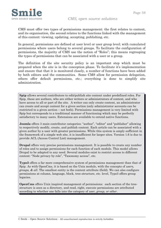 Page 58
                                            CMS, open source solutions

CMS must offer two types of permissions management: the first relates to content,
and its organisation, the second relates to the functions linked with the management
of this content: viewing, updating, accepting, publishing, etc.

In general, permissions are defined at user level or user group level; with cumulated
permissions where users belong to several groups. To facilitate the configuration of
permissions, the majority of CMS use the notion of “Roles”; this means regrouping
the types of permissions that can be associated with a user or a group.

The definition of the site security policy is an important step which must be
prepared when the site is in the conception phase. To facilitate it’s implementation
and ensure that that it is monitored closely, a number of functions have been added
by both editors and the communities. Some CMS allow for permission delegation,
others offer default permissions, etc.; everything is done to simplify site
administration.


 Spip allows several contributors to edit/publish site content under predefined roles. For
 Spip, these are authors, who are either writers or administrators of content, and who
 have access to all or part of the site. A writer can only create content, an administrator
 can create and accept content for a given section (only administrator accounts can be
 restricted to a given section – not both). Permissions management is very limited with
 Spip but corresponds to a traditional manner of functioning which may be perfectly
 satisfactory to many users. Extensions are available to extend native functions.

 Joomla offers 3 main contributor categories: “author”, “editor” and “publisher” allowing
 to respectively modify, create, and publish content. Each article can be associated with a
 given author by a user with greater permissions. While this system is amply sufficient in
 the framework of a simple web site, it is insufficient for larger sites. Version 1.6 is due to
 provide ACL (Access Control List) management.

 Drupal offers very precise permissions management. It is possible to create any number
 of roles and to assign permissions for each function of each module. This model allows
 Drupal to be adapted to any need. Several modules exist to restrict access to different
 content: “Node privacy by role”, “Taxonomy access”, etc.

 Typo3 offers a far more comprehensive system of permissions management than that of
 Spip. As with OpenCms, it is based on the Unix module, with the concepts of users,
 groups, & all. The smallest entity is the content attribute (field). We can also configure
 permissions at column, language, block, tree-structure, etc. level, Typo3 offers group
 legacies.

 OpenCms offers Unix inspired management of permissions: each section of the tree-
 structure is seen as a directory, and read, right, execute permissions are attributed
 according to whether one falls into the category of user, group, or other.




© Smile – Open Source Solutions - All unauthorised reproduction is strictly forbidden
 