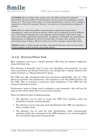 Page 59
                                            CMS, open source solutions

 eZ Publish allows to define roles, groups and users. Roles include all authorised
 permissions, for each module, for each function, and for a given area (language, section,
 status, etc.). This same system allows to restrict permissions to consult a site or submit a
 comment in a forum for example. However, we cannot see, the permissions assigned by
 content.

 Jahia allows to define the profiles and permissions required for decentralised
 management, using user and group notions, which can be configured in several different
 ways. Permissions management is also applied to portal modules, which allow single
 sign-on for all the applications implemented. As opposed to eZ Publish, the management
 of permissions is configured at the level of each piece of content with, notably, a very
 interesting notion of legacy. However, there is no notion of group to group (hierarchy).

 InfoGlue allows to define groups and roles, associated with users, who can only access
 certain modules, certain content, and certain actions.




 [3.4.2] Directory/Phone book
Most companies now have a central directory. This lists all company employees,
along with their roles.

This directory is generally used to store user identifiers and passwords. In some
cases, permissions are directly listed here; even though this is mainly limited to the
notion of groups e.g. “Human Resources” group.

The CMS now offer interfacing with these directories (OpenLDAP, AD, etc.). This
allows to centralize user information – the repository is now the LDAP directory; not
the CMS. This is essential to guarantee good integration of the CMS into the
company information system.

Furthermore, users no longer need to memorize a new password – they will use the
same as that which allows them to access their machine.

There are different types of implementation:

      The directory can be used to create the CMS User database (with the
       possibility of regular synchronization).
      The directory can be used upon each identification (the CMS user database is
       then, no longer used).
      The directory can be used for each identification, while systematically
       updating profile data (contained in the CMS database) to be used throughout
       the user session (apart from the password).




© Smile – Open Source Solutions - All unauthorised reproduction is strictly forbidden
 