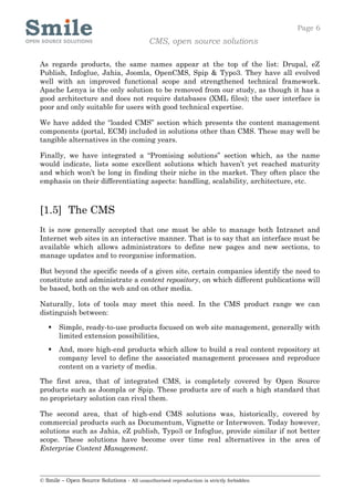 Page 6
                                            CMS, open source solutions

As regards products, the same names appear at the top of the list: Drupal, eZ
Publish, Infoglue, Jahia, Joomla, OpenCMS, Spip & Typo3. They have all evolved
well with an improved functional scope and strengthened technical framework.
Apache Lenya is the only solution to be removed from our study, as though it has a
good architecture and does not require databases (XML files); the user interface is
poor and only suitable for users with good technical expertise.

We have added the “loaded CMS” section which presents the content management
components (portal, ECM) included in solutions other than CMS. These may well be
tangible alternatives in the coming years.

Finally, we have integrated a “Promising solutions” section which, as the name
would indicate, lists some excellent solutions which haven’t yet reached maturity
and which won’t be long in finding their niche in the market. They often place the
emphasis on their differentiating aspects: handling, scalability, architecture, etc.



[1.5] The CMS
It is now generally accepted that one must be able to manage both Intranet and
Internet web sites in an interactive manner. That is to say that an interface must be
available which allows administrators to define new pages and new sections, to
manage updates and to reorganise information.

But beyond the specific needs of a given site, certain companies identify the need to
constitute and administrate a content repository, on which different publications will
be based, both on the web and on other media.

Naturally, lots of tools may meet this need. In the CMS product range we can
distinguish between:

      Simple, ready-to-use products focused on web site management, generally with
       limited extension possibilities,
      And, more high-end products which allow to build a real content repository at
       company level to define the associated management processes and reproduce
       content on a variety of media.

The first area, that of integrated CMS, is completely covered by Open Source
products such as Joompla or Spip. These products are of such a high standard that
no proprietary solution can rival them.

The second area, that of high-end CMS solutions was, historically, covered by
commercial products such as Documentum, Vignette or Interwoven. Today however,
solutions such as Jahia, eZ publish, Typo3 or Infoglue, provide similar if not better
scope. These solutions have become over time real alternatives in the area of
Enterprise Content Management.



© Smile – Open Source Solutions - All unauthorised reproduction is strictly forbidden
 