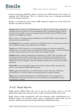Page 60
                                            CMS, open source solutions

Certain connection algorithms allow to recover user LDAP groups and to carry out
mapping with CMS groups. This is a relatively easy way, to manage permissions
from the company directory.

Finally, we should note that certain CMS authorize conjoint use of the local user
database and distant directory.


 Drupal allows to connect to a LDAP directory. In order to do this an ldap_integration
 extension must be activated. To use identification alone, the ldapauth plugin must be
 activated. It is possible to carry out mapping between Drupal roles and CDAP groups
 thanks to the ldapgroups module.

 Since version 1.5, Joomla manages identification via LDAP. Older versions require an
 extension such as JAuthTools.

 eZ Publish allows to identify oneself using a LDAP directory. A synchronisation script is
 also available to update users registered on eZ Publish.

 Typo3 uses a LDAP directory via an extension (ig_ldap_sso_auth par example) for
 identification. It is mainly aimed at OpenLDAP & eDirectory servers. As with eZ Publish,
 it allows synchronisation of user data. Typo3 also manages OpenID.

 Infoglue offers excellent identification management via LDAP. This necessitates the
 activation of special modules which allow access identification and authorisation by
 associating users, groups, and roles with directory elements. The “unusual” structure
 offered by the native Intoglue connector sometimes means that one must write another
 connector.

 OpenCMS can manage LDAP support, this involves using an editor extension that
 incurs a cost: Alkacon OCEE LDAP Connector.

 Jahia supports identification via a LDAP directory (Active Directory, eDirectory,
 LemonLDAP, etc.) and also allows the synchronisation of certain attributes.

 Spip natively supports identification via a LDAP directory. The management of
 authorisations can be put into place even if it is limited to the management of user
 permissions (1 section).




 [3.4.3] Single Sign-On
Single sign-on (SSO) allows the user to log on once giving access to all web
applications rather than having to enter a login and password for each system.

Single sign-on works particularly well with intranets where identification on a
Windows system, for example, allows access to applications which make up the
intranet, without having to go through additional identification forms.


© Smile – Open Source Solutions - All unauthorised reproduction is strictly forbidden
 