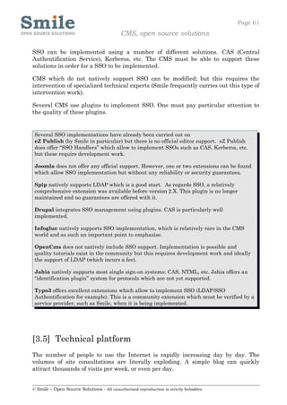 Page 61
                                            CMS, open source solutions

SSO can be implemented using a number of different solutions. CAS (Central
Authentification Service), Kerberos, etc. The CMS must be able to support these
solutions in order for a SSO to be implemented.

CMS which do not natively support SSO can be modified; but this requires the
intervention of specialized technical experts (Smile frequently carries out this type of
intervention work).

Several CMS use plugins to implement SSO. One must pay particular attention to
the quality of these plugins.


 Several SSO implementations have already been carried out on
 eZ Publish (by Smile in particular) but there is no official editor support. eZ Publish
 does offer “SSO Handlers” which allow to implement SSOs such as CAS, Kerberos, etc.
 but these require development work.

 Joomla does not offer any official support. However, one or two extensions can be found
 which allow SSO implementation but without any reliability or security guarantees.

 Spip natively supports LDAP which is a good start. As regards SSO, a relatively
 comprehensive extension was available before version 2.X. This plugin is no longer
 maintained and no guarantees are offered with it.

 Drupal integrates SSO management using plugins. CAS is particularly well
 implemented.

 Infoglue natively supports SSO implementation, which is relatively rare in the CMS
 world and as such an important point to emphasise.

 OpenCms does not natively include SSO support. Implementation is possible and
 quality tutorials exist in the community but this requires development work and ideally
 the support of LDAP (which incurs a fee).

 Jahia natively supports most single sign-on systems: CAS, NTML, etc. Jahia offers an
 “identification plugin” system for protocols which are not yet supported.

 Typo3 offers excellent extensions which allow to implement SSO (LDAP/SSO
 Authentification for example). This is a community extension which must be verified by a
 service provider, such as Smile, when it is being implemented.




[3.5] Technical platform
The number of people to use the Internet is rapidly increasing day by day. The
volumes of site consultations are literally exploding. A simple blog can quickly
attract thousands of visits per week, or even per day.


© Smile – Open Source Solutions - All unauthorised reproduction is strictly forbidden
 