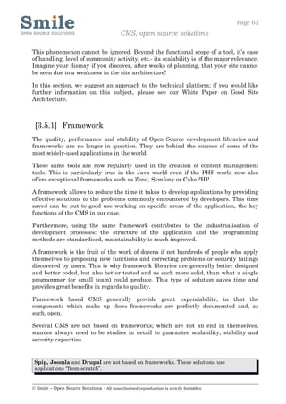 Page 62
                                            CMS, open source solutions

This phenomenon cannot be ignored. Beyond the functional scope of a tool, it’s ease
of handling, level of community activity, etc.- its scalability is of the major relevance.
Imagine your dismay if you discover, after weeks of planning, that your site cannot
be seen due to a weakness in the site architecture!

In this section, we suggest an approach to the technical platform; if you would like
further information on this subject, please see our White Paper on Good Site
Architecture.



 [3.5.1] Framework
The quality, performance and stability of Open Source development libraries and
frameworks are no longer in question. They are behind the success of some of the
most widely-used applications in the world.

These same tools are now regularly used in the creation of content management
tools. This is particularly true in the Java world even if the PHP world now also
offers exceptional frameworks such as Zend, Symfony or CakePHP.

A framework allows to reduce the time it takes to develop applications by providing
effective solutions to the problems commonly encountered by developers. This time
saved can be put to good use working on specific areas of the application, the key
functions of the CMS in our case.

Furthermore, using the same framework contributes to the industrialisation of
development processes: the structure of the application and the programming
methods are standardised, maintainability is much improved.

A framework is the fruit of the work of dozens if not hundreds of people who apply
themselves to proposing new functions and correcting problems or security failings
discovered by users. This is why framework libraries are generally better designed
and better coded, but also better tested and as such more solid, than what a single
programmer (or small team) could produce. This type of solution saves time and
provides great benefits in regards to quality.

Framework based CMS generally provide great expendability, in that the
components which make up these frameworks are perfectly documented and, as
such, open.

Several CMS are not based on frameworks; which are not an end in themselves,
sources always need to be studies in detail to guarantee scalability, stability and
security capacities.


 Spip, Joomla and Drupal are not based on frameworks. These solutions use
 applications “from scratch”.


© Smile – Open Source Solutions - All unauthorised reproduction is strictly forbidden
 
