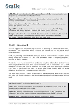 Page 63
                                            CMS, open source solutions

 eZ Publish is partly based on its eZ Component framework. The entire application is to
 be gradually rewritten based on this framework.

 Typo3 is not framework based. However, the upcoming version, version 5, is to be
 entirely rewritten with its Flow3 framework.

 Jahia is based on a number of Open Source Java components such as hibernate, struts,
 spring, gwt, jgroups, pluto, etc.

 OpenCMS is also based on a number of Java components: Lucene, Dom4J, JTidy,
 Doomdark JUG, Log4j, Digester, Commons DBCP/Pool, Quartz, Junit, etc.

 Infoglue is based on: Webwork1 for back office views, Castor for CMS data, Hibernate 2
 for OS workflow data, OpenSymphony workflow for the management of specific
 workflows, Velocity to define back office views, and many more.




 [3.5.2] Distant API
An API (Application Programming Interface) is made up of a number of features,
procedures, and categories made available to applications to guarantee their
interoperability.

CMS are generally controlled and managed from an administration interface (back
office). Being able to access the CMS from a distance, or via third-party programs,
can also be useful however.

This is the case in particular when we have a complete Information System which
manages product description files. These documents can be updated via the IS and
published on the CMS using a script (of any type). This script generally uses the
CMS API; if this is not the case, the script must work directly with the CMS
database, which cannot guarantee content integrity.

For large-scale projects, there is no way around interfacing with third-party tools; in
this case, it is hugely important that a well-functioning and well-documented API be
used.


 Typo3 integrates SOAP and offers a complete API.

 Jahia offers elements such as Rest. Full integration of JackRabbit should allow, in the
 long run, to reach all content in this way.

 OpenCMS does not natively support exchange protocols such as SOAP. However, the
 community has started to write exchange modules based on the JAX-WS protocol.

 Infoglue offers a complete, native API which is accessible via SOAP.




© Smile – Open Source Solutions - All unauthorised reproduction is strictly forbidden
 
